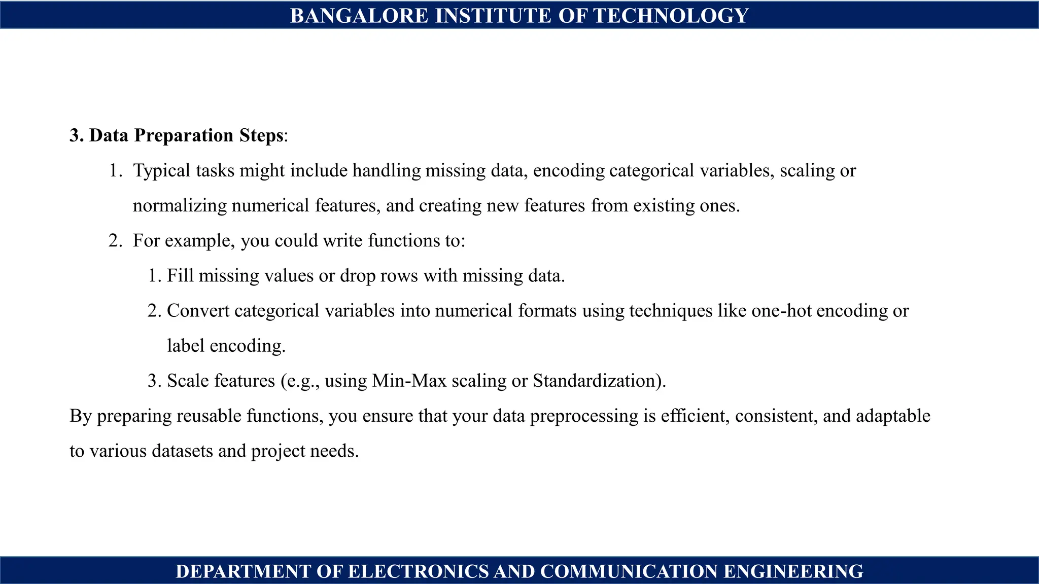 BANGALORE INSTITUTE OF TECHNOLOGY
DEPARTMENT OF ELECTRONICS AND COMMUNICATION ENGINEERING
3. Data Preparation Steps:
1. Typical tasks might include handling missing data, encoding categorical variables, scaling or
normalizing numerical features, and creating new features from existing ones.
2. For example, you could write functions to:
1. Fill missing values or drop rows with missing data.
2. Convert categorical variables into numerical formats using techniques like one-hot encoding or
label encoding.
3. Scale features (e.g., using Min-Max scaling or Standardization).
By preparing reusable functions, you ensure that your data preprocessing is efficient, consistent, and adaptable
to various datasets and project needs.
 