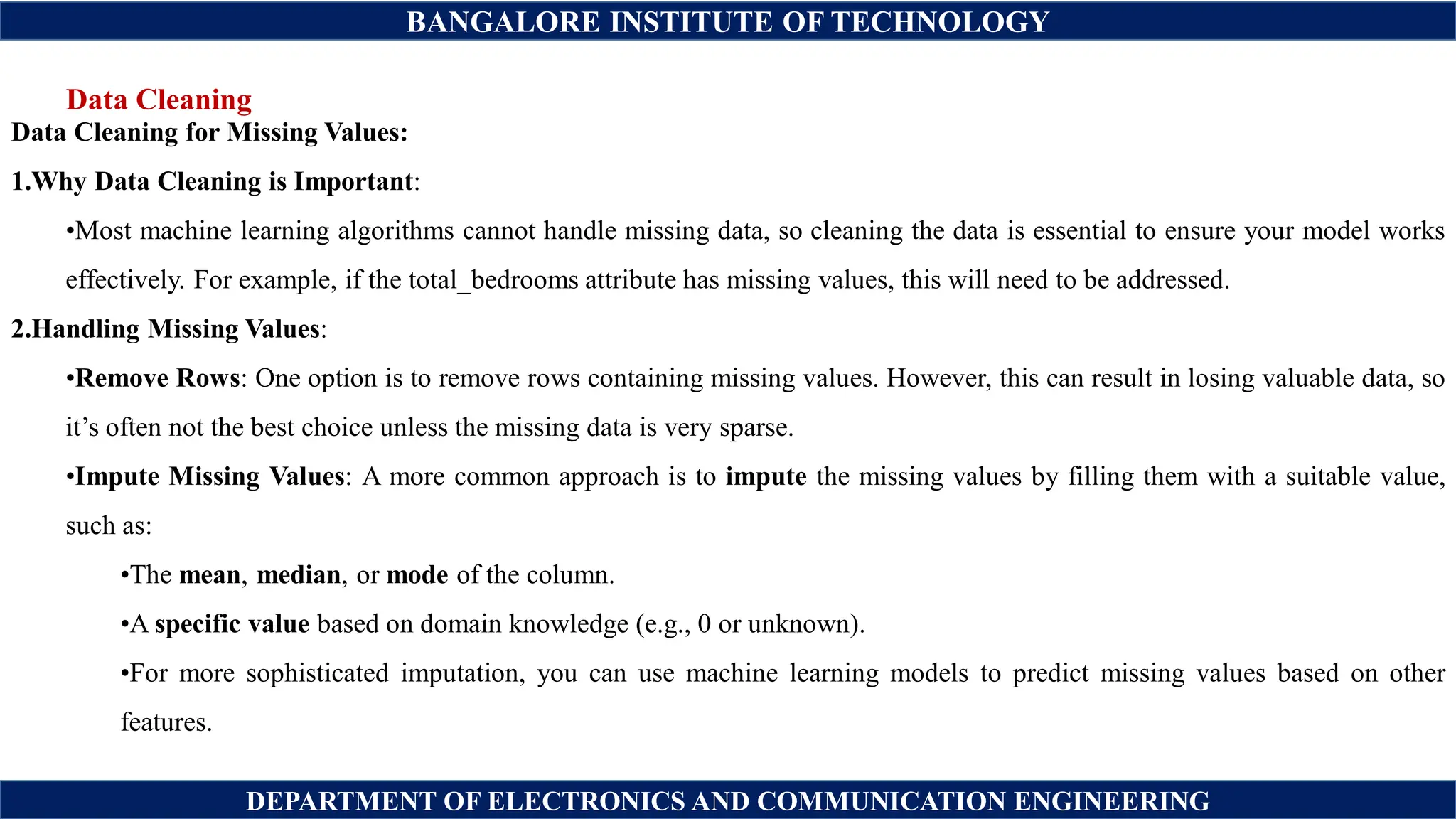 BANGALORE INSTITUTE OF TECHNOLOGY
DEPARTMENT OF ELECTRONICS AND COMMUNICATION ENGINEERING
Data Cleaning
Data Cleaning for Missing Values:
1.Why Data Cleaning is Important:
•Most machine learning algorithms cannot handle missing data, so cleaning the data is essential to ensure your model works
effectively. For example, if the total_bedrooms attribute has missing values, this will need to be addressed.
2.Handling Missing Values:
•Remove Rows: One option is to remove rows containing missing values. However, this can result in losing valuable data, so
it’s often not the best choice unless the missing data is very sparse.
•Impute Missing Values: A more common approach is to impute the missing values by filling them with a suitable value,
such as:
•The mean, median, or mode of the column.
•A specific value based on domain knowledge (e.g., 0 or unknown).
•For more sophisticated imputation, you can use machine learning models to predict missing values based on other
features.
 