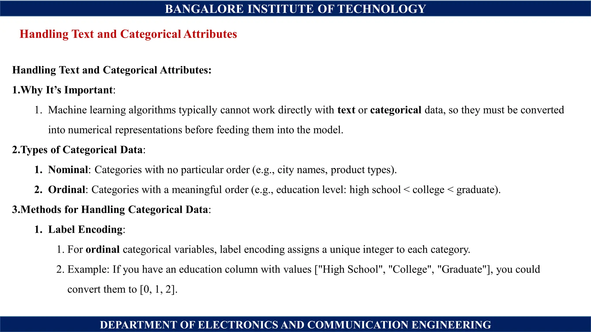 BANGALORE INSTITUTE OF TECHNOLOGY
DEPARTMENT OF ELECTRONICS AND COMMUNICATION ENGINEERING
Handling Text and Categorical Attributes
Handling Text and Categorical Attributes:
1.Why It’s Important:
1. Machine learning algorithms typically cannot work directly with text or categorical data, so they must be converted
into numerical representations before feeding them into the model.
2.Types of Categorical Data:
1. Nominal: Categories with no particular order (e.g., city names, product types).
2. Ordinal: Categories with a meaningful order (e.g., education level: high school < college < graduate).
3.Methods for Handling Categorical Data:
1. Label Encoding:
1. For ordinal categorical variables, label encoding assigns a unique integer to each category.
2. Example: If you have an education column with values ["High School", "College", "Graduate"], you could
convert them to [0, 1, 2].
 