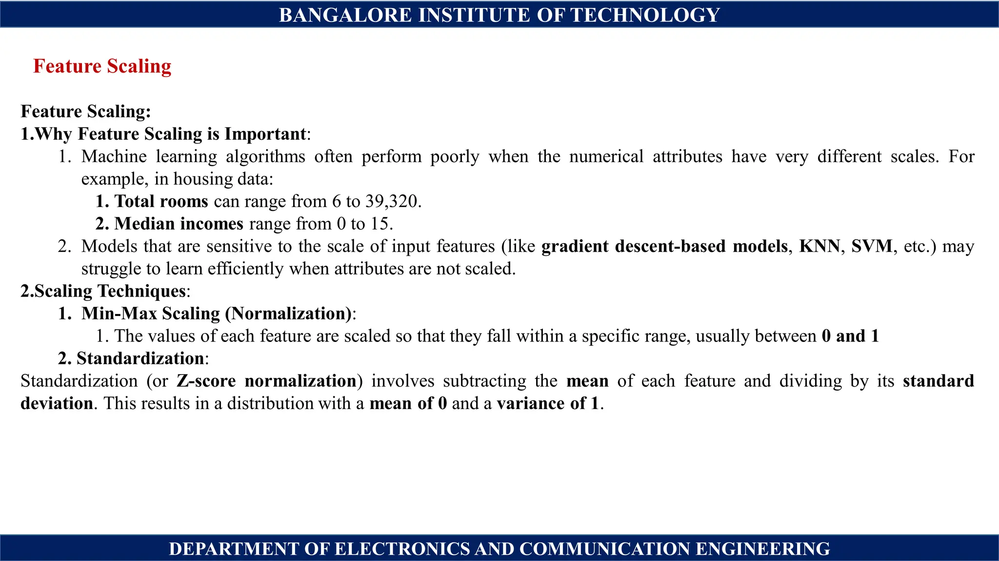 BANGALORE INSTITUTE OF TECHNOLOGY
DEPARTMENT OF ELECTRONICS AND COMMUNICATION ENGINEERING
Feature Scaling
Feature Scaling:
1.Why Feature Scaling is Important:
1. Machine learning algorithms often perform poorly when the numerical attributes have very different scales. For
example, in housing data:
1. Total rooms can range from 6 to 39,320.
2. Median incomes range from 0 to 15.
2. Models that are sensitive to the scale of input features (like gradient descent-based models, KNN, SVM, etc.) may
struggle to learn efficiently when attributes are not scaled.
2.Scaling Techniques:
1. Min-Max Scaling (Normalization):
1. The values of each feature are scaled so that they fall within a specific range, usually between 0 and 1
2. Standardization:
Standardization (or Z-score normalization) involves subtracting the mean of each feature and dividing by its standard
deviation. This results in a distribution with a mean of 0 and a variance of 1.
 