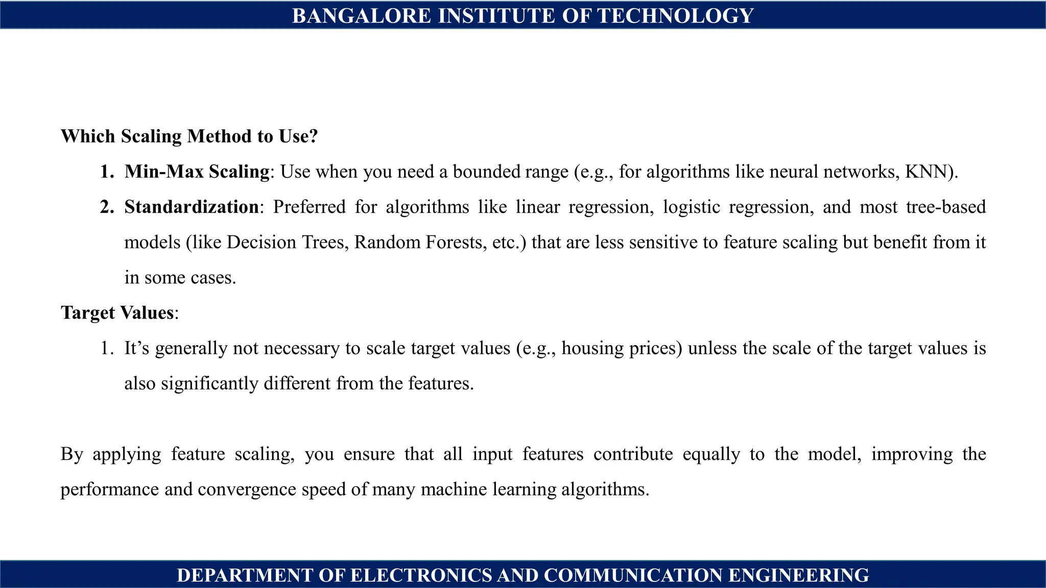 BANGALORE INSTITUTE OF TECHNOLOGY
DEPARTMENT OF ELECTRONICS AND COMMUNICATION ENGINEERING
Which Scaling Method to Use?
1. Min-Max Scaling: Use when you need a bounded range (e.g., for algorithms like neural networks, KNN).
2. Standardization: Preferred for algorithms like linear regression, logistic regression, and most tree-based
models (like Decision Trees, Random Forests, etc.) that are less sensitive to feature scaling but benefit from it
in some cases.
Target Values:
1. It’s generally not necessary to scale target values (e.g., housing prices) unless the scale of the target values is
also significantly different from the features.
By applying feature scaling, you ensure that all input features contribute equally to the model, improving the
performance and convergence speed of many machine learning algorithms.
 