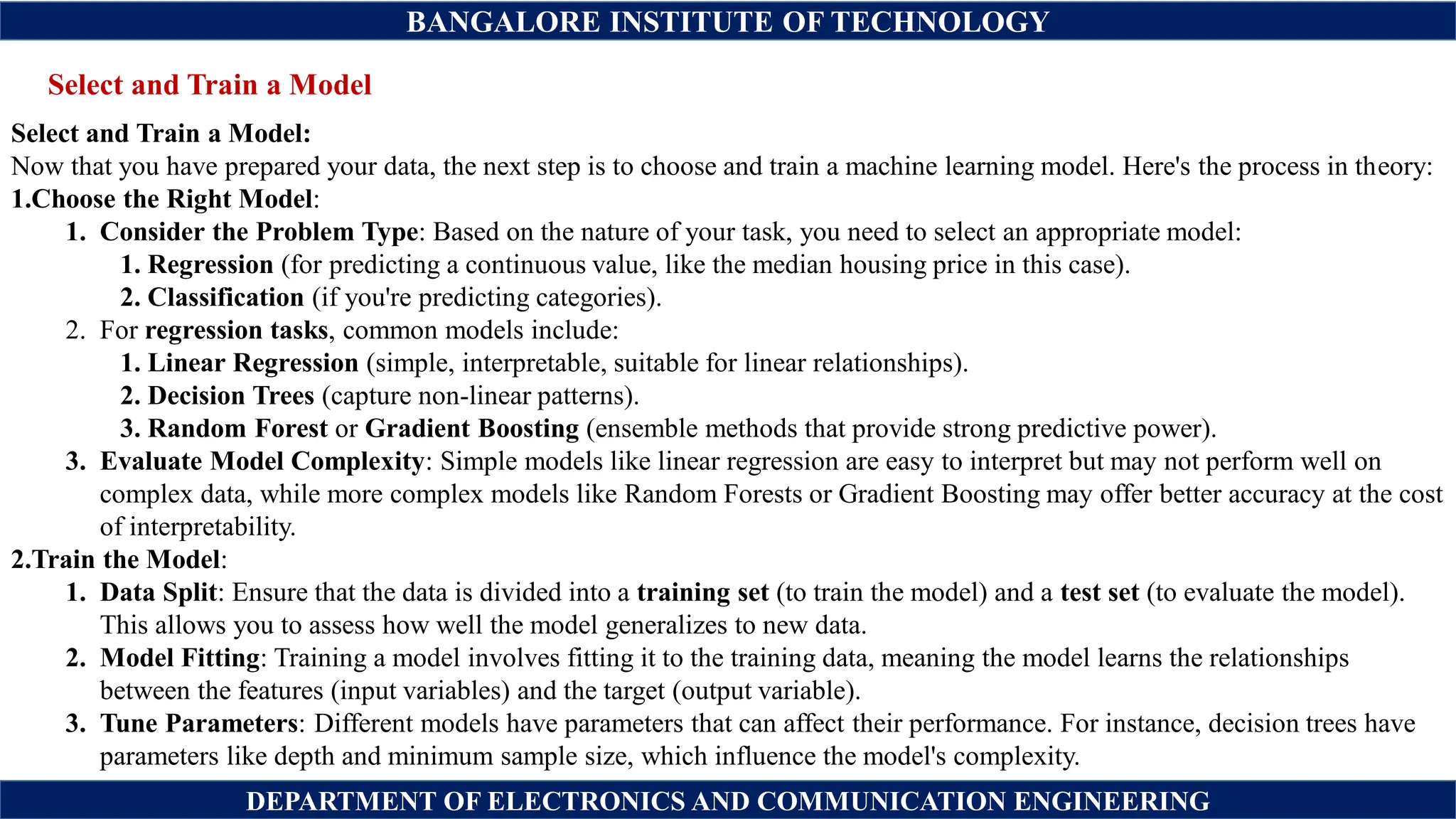 BANGALORE INSTITUTE OF TECHNOLOGY
DEPARTMENT OF ELECTRONICS AND COMMUNICATION ENGINEERING
Select and Train a Model
Select and Train a Model:
Now that you have prepared your data, the next step is to choose and train a machine learning model. Here's the process in theory:
1.Choose the Right Model:
1. Consider the Problem Type: Based on the nature of your task, you need to select an appropriate model:
1. Regression (for predicting a continuous value, like the median housing price in this case).
2. Classification (if you're predicting categories).
2. For regression tasks, common models include:
1. Linear Regression (simple, interpretable, suitable for linear relationships).
2. Decision Trees (capture non-linear patterns).
3. Random Forest or Gradient Boosting (ensemble methods that provide strong predictive power).
3. Evaluate Model Complexity: Simple models like linear regression are easy to interpret but may not perform well on
complex data, while more complex models like Random Forests or Gradient Boosting may offer better accuracy at the cost
of interpretability.
2.Train the Model:
1. Data Split: Ensure that the data is divided into a training set (to train the model) and a test set (to evaluate the model).
This allows you to assess how well the model generalizes to new data.
2. Model Fitting: Training a model involves fitting it to the training data, meaning the model learns the relationships
between the features (input variables) and the target (output variable).
3. Tune Parameters: Different models have parameters that can affect their performance. For instance, decision trees have
parameters like depth and minimum sample size, which influence the model's complexity.
 