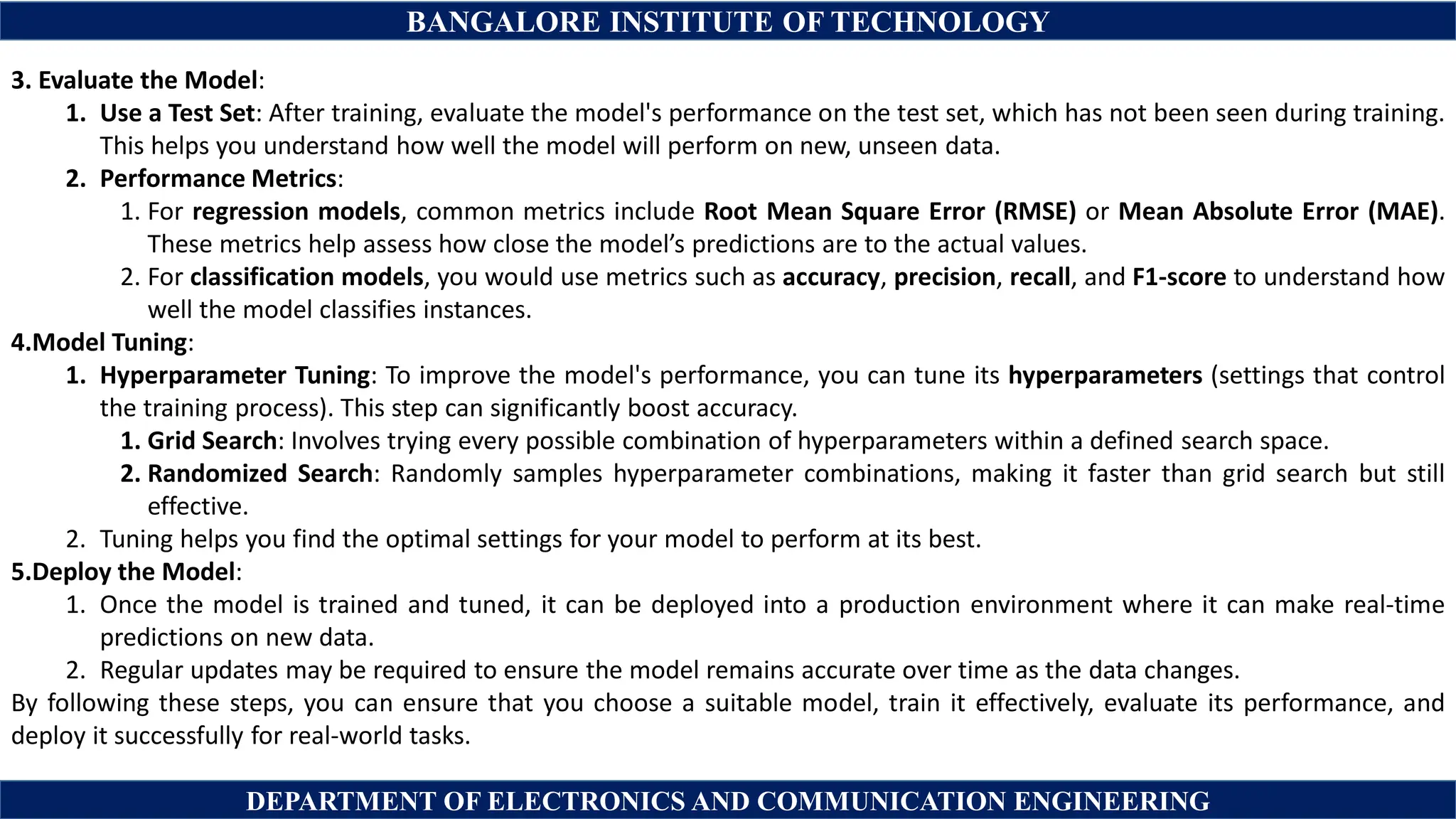 BANGALORE INSTITUTE OF TECHNOLOGY
DEPARTMENT OF ELECTRONICS AND COMMUNICATION ENGINEERING
3. Evaluate the Model:
1. Use a Test Set: After training, evaluate the model's performance on the test set, which has not been seen during training.
This helps you understand how well the model will perform on new, unseen data.
2. Performance Metrics:
1. For regression models, common metrics include Root Mean Square Error (RMSE) or Mean Absolute Error (MAE).
These metrics help assess how close the model’s predictions are to the actual values.
2. For classification models, you would use metrics such as accuracy, precision, recall, and F1-score to understand how
well the model classifies instances.
4.Model Tuning:
1. Hyperparameter Tuning: To improve the model's performance, you can tune its hyperparameters (settings that control
the training process). This step can significantly boost accuracy.
1. Grid Search: Involves trying every possible combination of hyperparameters within a defined search space.
2. Randomized Search: Randomly samples hyperparameter combinations, making it faster than grid search but still
effective.
2. Tuning helps you find the optimal settings for your model to perform at its best.
5.Deploy the Model:
1. Once the model is trained and tuned, it can be deployed into a production environment where it can make real-time
predictions on new data.
2. Regular updates may be required to ensure the model remains accurate over time as the data changes.
By following these steps, you can ensure that you choose a suitable model, train it effectively, evaluate its performance, and
deploy it successfully for real-world tasks.
 