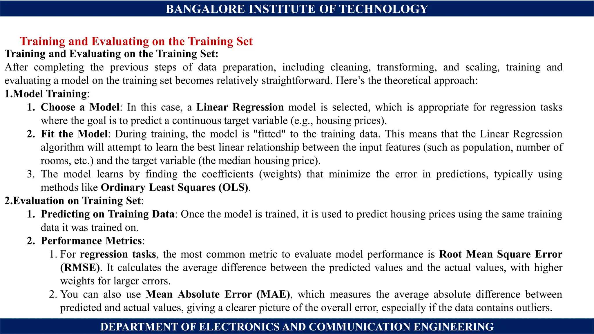 BANGALORE INSTITUTE OF TECHNOLOGY
DEPARTMENT OF ELECTRONICS AND COMMUNICATION ENGINEERING
Training and Evaluating on the Training Set
Training and Evaluating on the Training Set:
After completing the previous steps of data preparation, including cleaning, transforming, and scaling, training and
evaluating a model on the training set becomes relatively straightforward. Here’s the theoretical approach:
1.Model Training:
1. Choose a Model: In this case, a Linear Regression model is selected, which is appropriate for regression tasks
where the goal is to predict a continuous target variable (e.g., housing prices).
2. Fit the Model: During training, the model is "fitted" to the training data. This means that the Linear Regression
algorithm will attempt to learn the best linear relationship between the input features (such as population, number of
rooms, etc.) and the target variable (the median housing price).
3. The model learns by finding the coefficients (weights) that minimize the error in predictions, typically using
methods like Ordinary Least Squares (OLS).
2.Evaluation on Training Set:
1. Predicting on Training Data: Once the model is trained, it is used to predict housing prices using the same training
data it was trained on.
2. Performance Metrics:
1. For regression tasks, the most common metric to evaluate model performance is Root Mean Square Error
(RMSE). It calculates the average difference between the predicted values and the actual values, with higher
weights for larger errors.
2. You can also use Mean Absolute Error (MAE), which measures the average absolute difference between
predicted and actual values, giving a clearer picture of the overall error, especially if the data contains outliers.
 