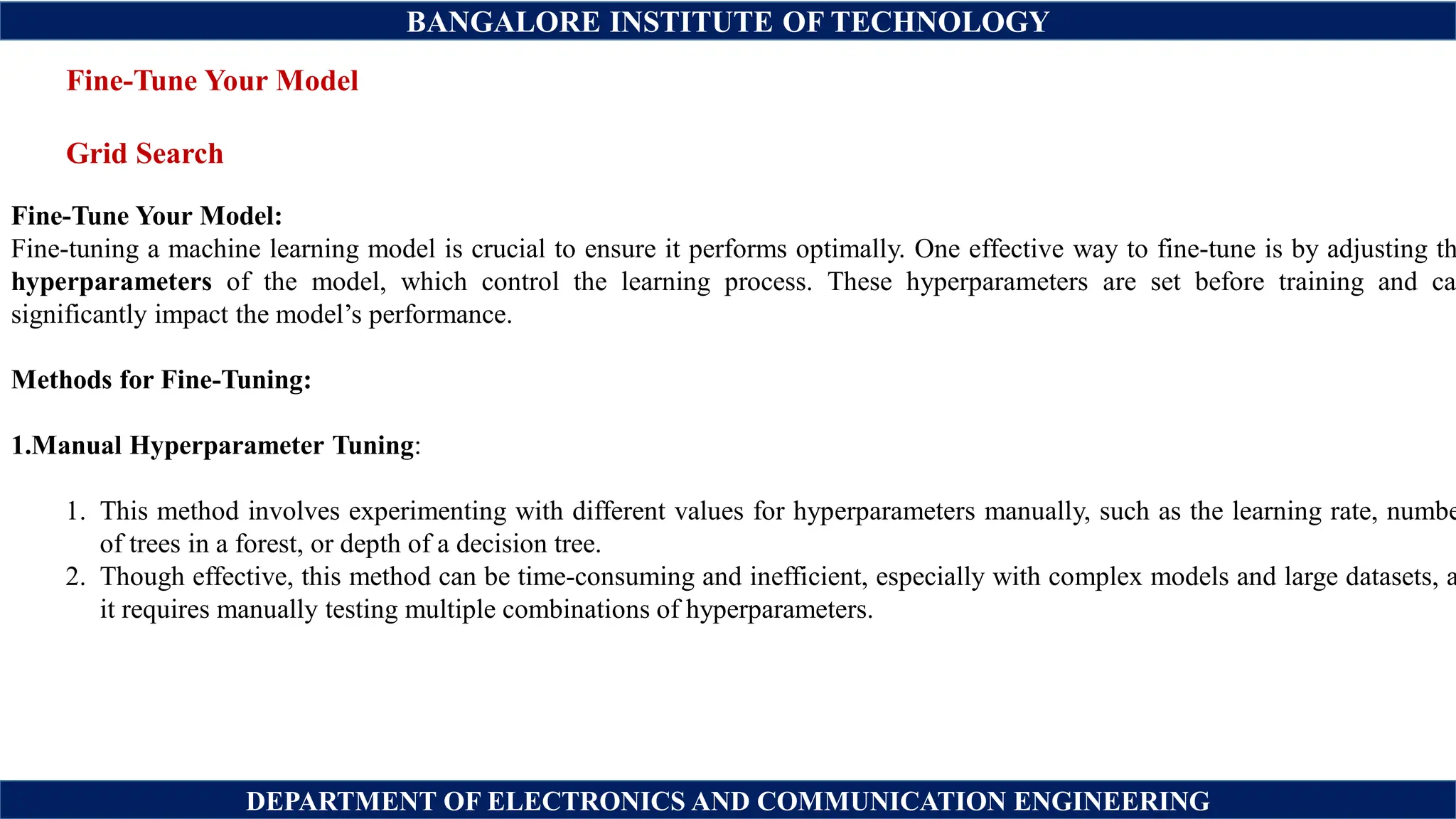 BANGALORE INSTITUTE OF TECHNOLOGY
DEPARTMENT OF ELECTRONICS AND COMMUNICATION ENGINEERING
Fine-Tune Your Model
Grid Search
Fine-Tune Your Model:
Fine-tuning a machine learning model is crucial to ensure it performs optimally. One effective way to fine-tune is by adjusting th
hyperparameters of the model, which control the learning process. These hyperparameters are set before training and can
significantly impact the model’s performance.
Methods for Fine-Tuning:
1.Manual Hyperparameter Tuning:
1. This method involves experimenting with different values for hyperparameters manually, such as the learning rate, numbe
of trees in a forest, or depth of a decision tree.
2. Though effective, this method can be time-consuming and inefficient, especially with complex models and large datasets, a
it requires manually testing multiple combinations of hyperparameters.
 