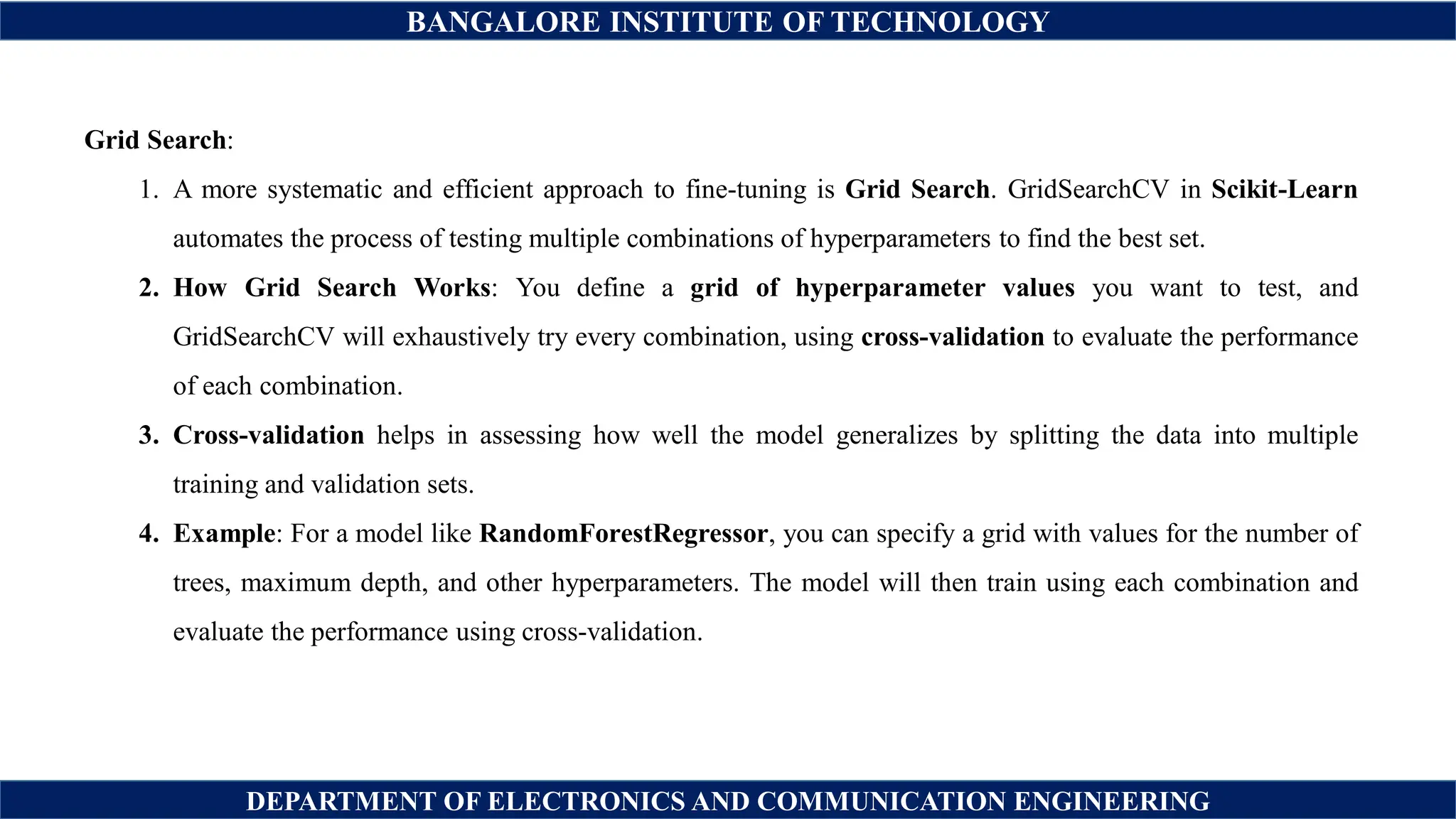 BANGALORE INSTITUTE OF TECHNOLOGY
DEPARTMENT OF ELECTRONICS AND COMMUNICATION ENGINEERING
Grid Search:
1. A more systematic and efficient approach to fine-tuning is Grid Search. GridSearchCV in Scikit-Learn
automates the process of testing multiple combinations of hyperparameters to find the best set.
2. How Grid Search Works: You define a grid of hyperparameter values you want to test, and
GridSearchCV will exhaustively try every combination, using cross-validation to evaluate the performance
of each combination.
3. Cross-validation helps in assessing how well the model generalizes by splitting the data into multiple
training and validation sets.
4. Example: For a model like RandomForestRegressor, you can specify a grid with values for the number of
trees, maximum depth, and other hyperparameters. The model will then train using each combination and
evaluate the performance using cross-validation.
 