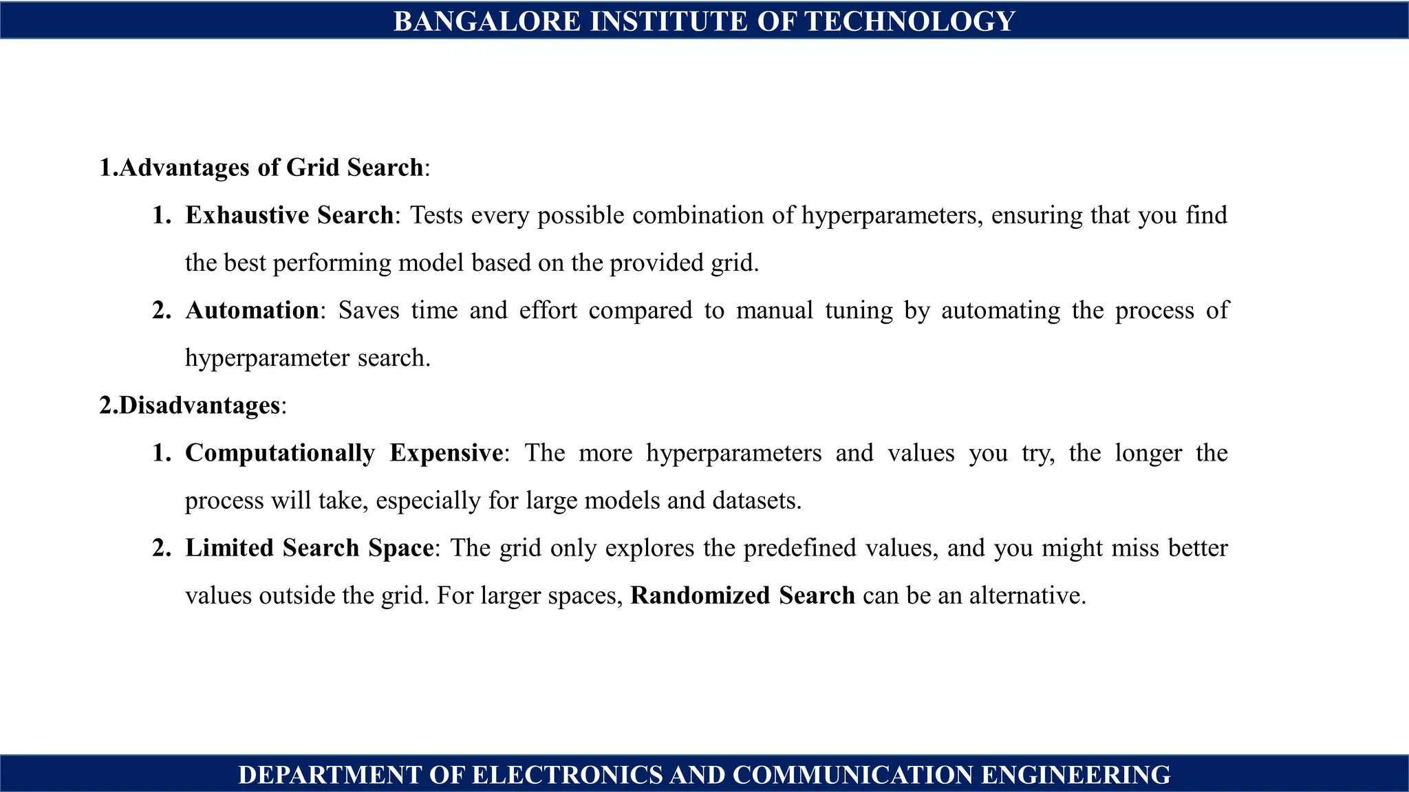 BANGALORE INSTITUTE OF TECHNOLOGY
DEPARTMENT OF ELECTRONICS AND COMMUNICATION ENGINEERING
1.Advantages of Grid Search:
1. Exhaustive Search: Tests every possible combination of hyperparameters, ensuring that you find
the best performing model based on the provided grid.
2. Automation: Saves time and effort compared to manual tuning by automating the process of
hyperparameter search.
2.Disadvantages:
1. Computationally Expensive: The more hyperparameters and values you try, the longer the
process will take, especially for large models and datasets.
2. Limited Search Space: The grid only explores the predefined values, and you might miss better
values outside the grid. For larger spaces, Randomized Search can be an alternative.
 