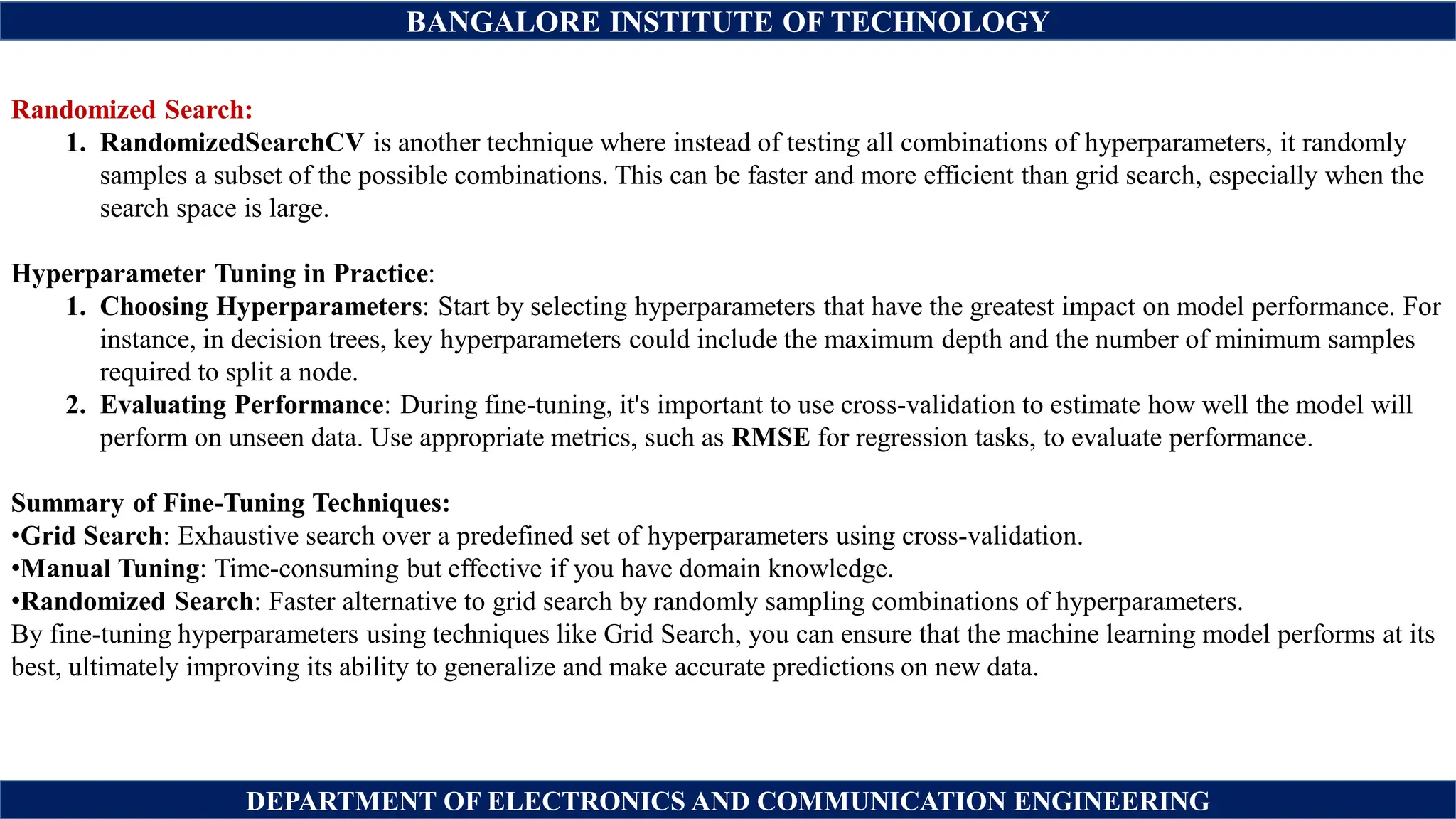 BANGALORE INSTITUTE OF TECHNOLOGY
DEPARTMENT OF ELECTRONICS AND COMMUNICATION ENGINEERING
Randomized Search:
1. RandomizedSearchCV is another technique where instead of testing all combinations of hyperparameters, it randomly
samples a subset of the possible combinations. This can be faster and more efficient than grid search, especially when the
search space is large.
Hyperparameter Tuning in Practice:
1. Choosing Hyperparameters: Start by selecting hyperparameters that have the greatest impact on model performance. For
instance, in decision trees, key hyperparameters could include the maximum depth and the number of minimum samples
required to split a node.
2. Evaluating Performance: During fine-tuning, it's important to use cross-validation to estimate how well the model will
perform on unseen data. Use appropriate metrics, such as RMSE for regression tasks, to evaluate performance.
Summary of Fine-Tuning Techniques:
•Grid Search: Exhaustive search over a predefined set of hyperparameters using cross-validation.
•Manual Tuning: Time-consuming but effective if you have domain knowledge.
•Randomized Search: Faster alternative to grid search by randomly sampling combinations of hyperparameters.
By fine-tuning hyperparameters using techniques like Grid Search, you can ensure that the machine learning model performs at its
best, ultimately improving its ability to generalize and make accurate predictions on new data.
 