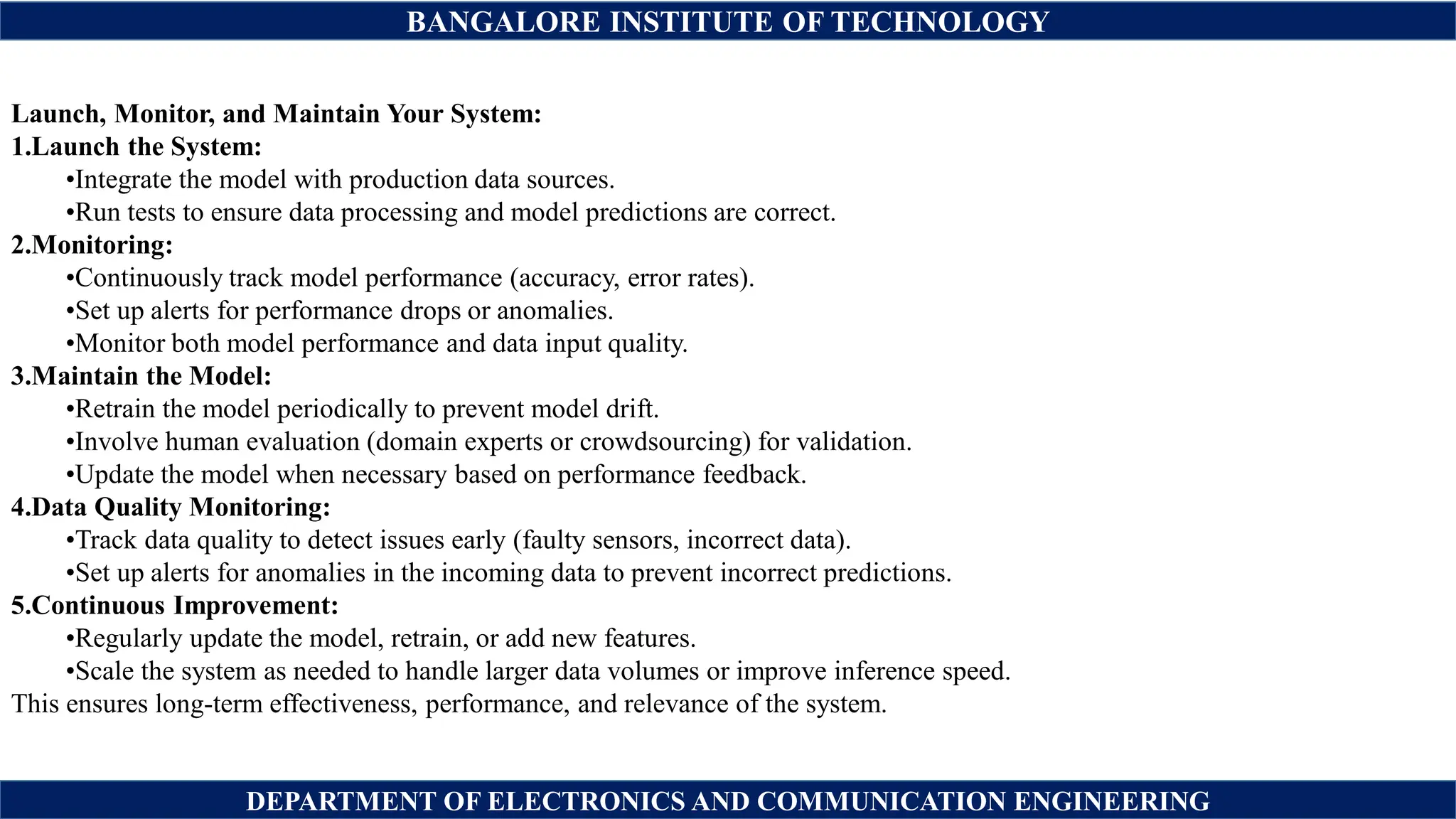 BANGALORE INSTITUTE OF TECHNOLOGY
DEPARTMENT OF ELECTRONICS AND COMMUNICATION ENGINEERING
Launch, Monitor, and Maintain Your System:
1.Launch the System:
•Integrate the model with production data sources.
•Run tests to ensure data processing and model predictions are correct.
2.Monitoring:
•Continuously track model performance (accuracy, error rates).
•Set up alerts for performance drops or anomalies.
•Monitor both model performance and data input quality.
3.Maintain the Model:
•Retrain the model periodically to prevent model drift.
•Involve human evaluation (domain experts or crowdsourcing) for validation.
•Update the model when necessary based on performance feedback.
4.Data Quality Monitoring:
•Track data quality to detect issues early (faulty sensors, incorrect data).
•Set up alerts for anomalies in the incoming data to prevent incorrect predictions.
5.Continuous Improvement:
•Regularly update the model, retrain, or add new features.
•Scale the system as needed to handle larger data volumes or improve inference speed.
This ensures long-term effectiveness, performance, and relevance of the system.
 