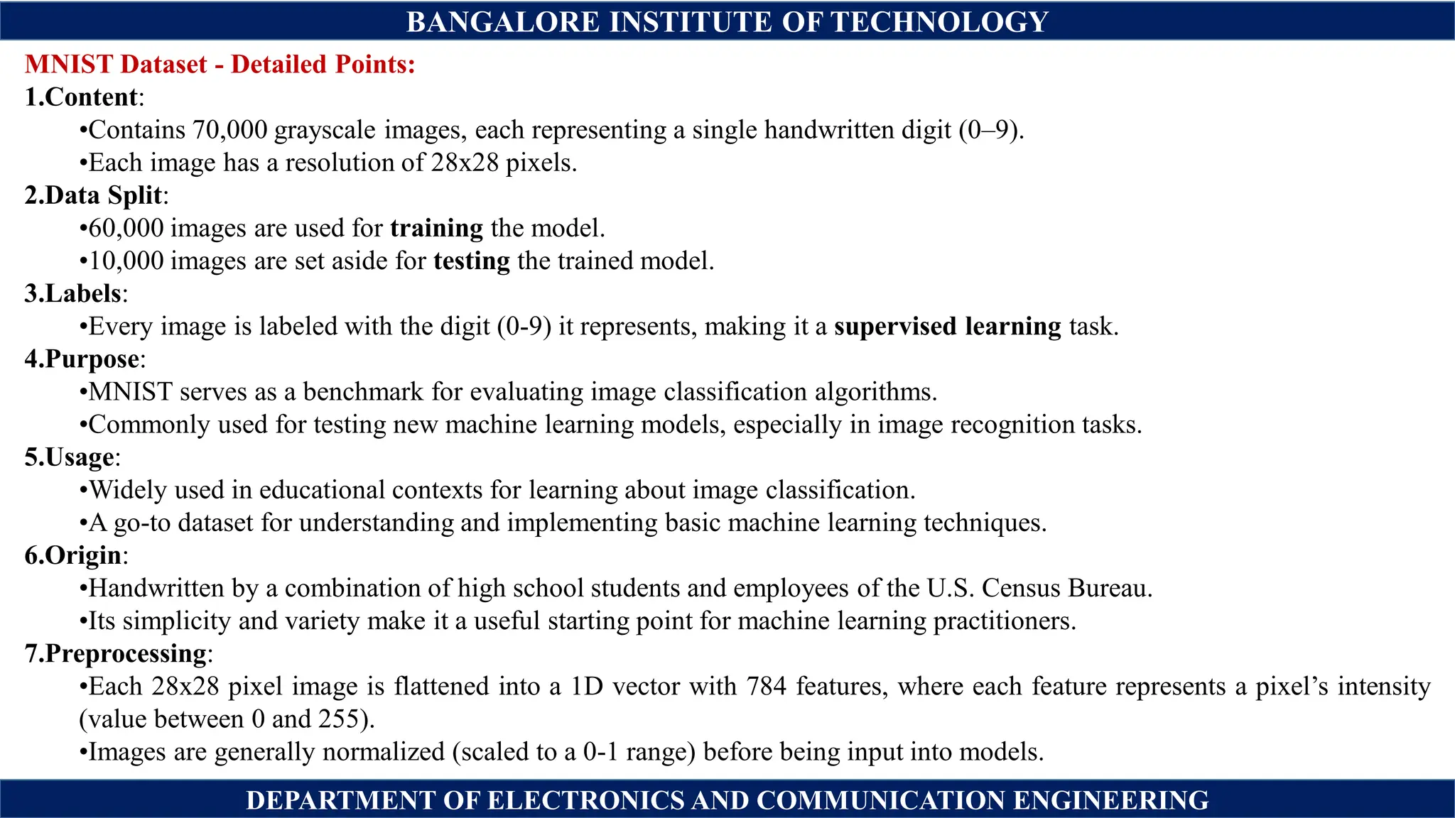 BANGALORE INSTITUTE OF TECHNOLOGY
DEPARTMENT OF ELECTRONICS AND COMMUNICATION ENGINEERING
MNIST Dataset - Detailed Points:
1.Content:
•Contains 70,000 grayscale images, each representing a single handwritten digit (0–9).
•Each image has a resolution of 28x28 pixels.
2.Data Split:
•60,000 images are used for training the model.
•10,000 images are set aside for testing the trained model.
3.Labels:
•Every image is labeled with the digit (0-9) it represents, making it a supervised learning task.
4.Purpose:
•MNIST serves as a benchmark for evaluating image classification algorithms.
•Commonly used for testing new machine learning models, especially in image recognition tasks.
5.Usage:
•Widely used in educational contexts for learning about image classification.
•A go-to dataset for understanding and implementing basic machine learning techniques.
6.Origin:
•Handwritten by a combination of high school students and employees of the U.S. Census Bureau.
•Its simplicity and variety make it a useful starting point for machine learning practitioners.
7.Preprocessing:
•Each 28x28 pixel image is flattened into a 1D vector with 784 features, where each feature represents a pixel’s intensity
(value between 0 and 255).
•Images are generally normalized (scaled to a 0-1 range) before being input into models.
 