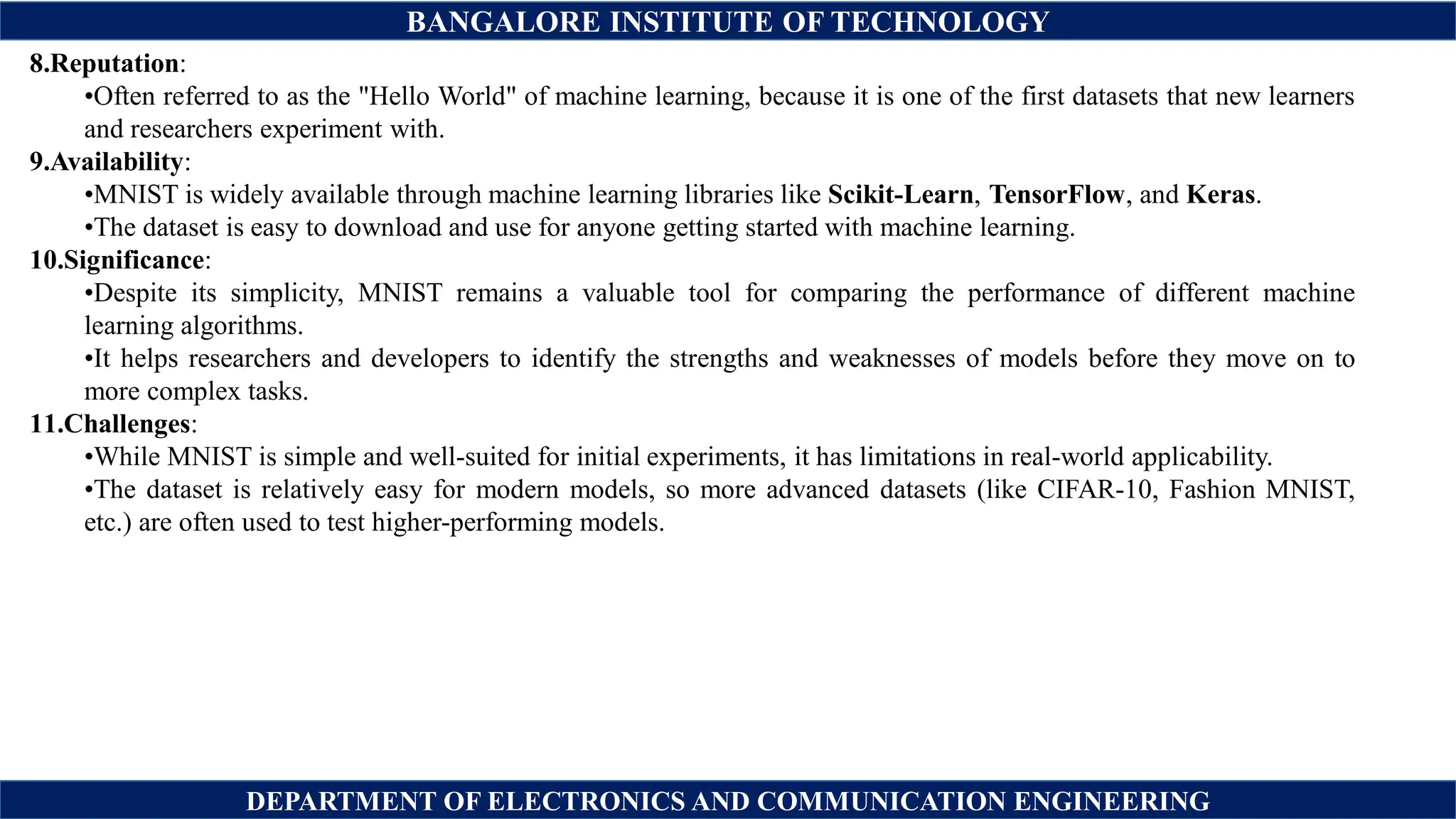 BANGALORE INSTITUTE OF TECHNOLOGY
DEPARTMENT OF ELECTRONICS AND COMMUNICATION ENGINEERING
8.Reputation:
•Often referred to as the "Hello World" of machine learning, because it is one of the first datasets that new learners
and researchers experiment with.
9.Availability:
•MNIST is widely available through machine learning libraries like Scikit-Learn, TensorFlow, and Keras.
•The dataset is easy to download and use for anyone getting started with machine learning.
10.Significance:
•Despite its simplicity, MNIST remains a valuable tool for comparing the performance of different machine
learning algorithms.
•It helps researchers and developers to identify the strengths and weaknesses of models before they move on to
more complex tasks.
11.Challenges:
•While MNIST is simple and well-suited for initial experiments, it has limitations in real-world applicability.
•The dataset is relatively easy for modern models, so more advanced datasets (like CIFAR-10, Fashion MNIST,
etc.) are often used to test higher-performing models.
 