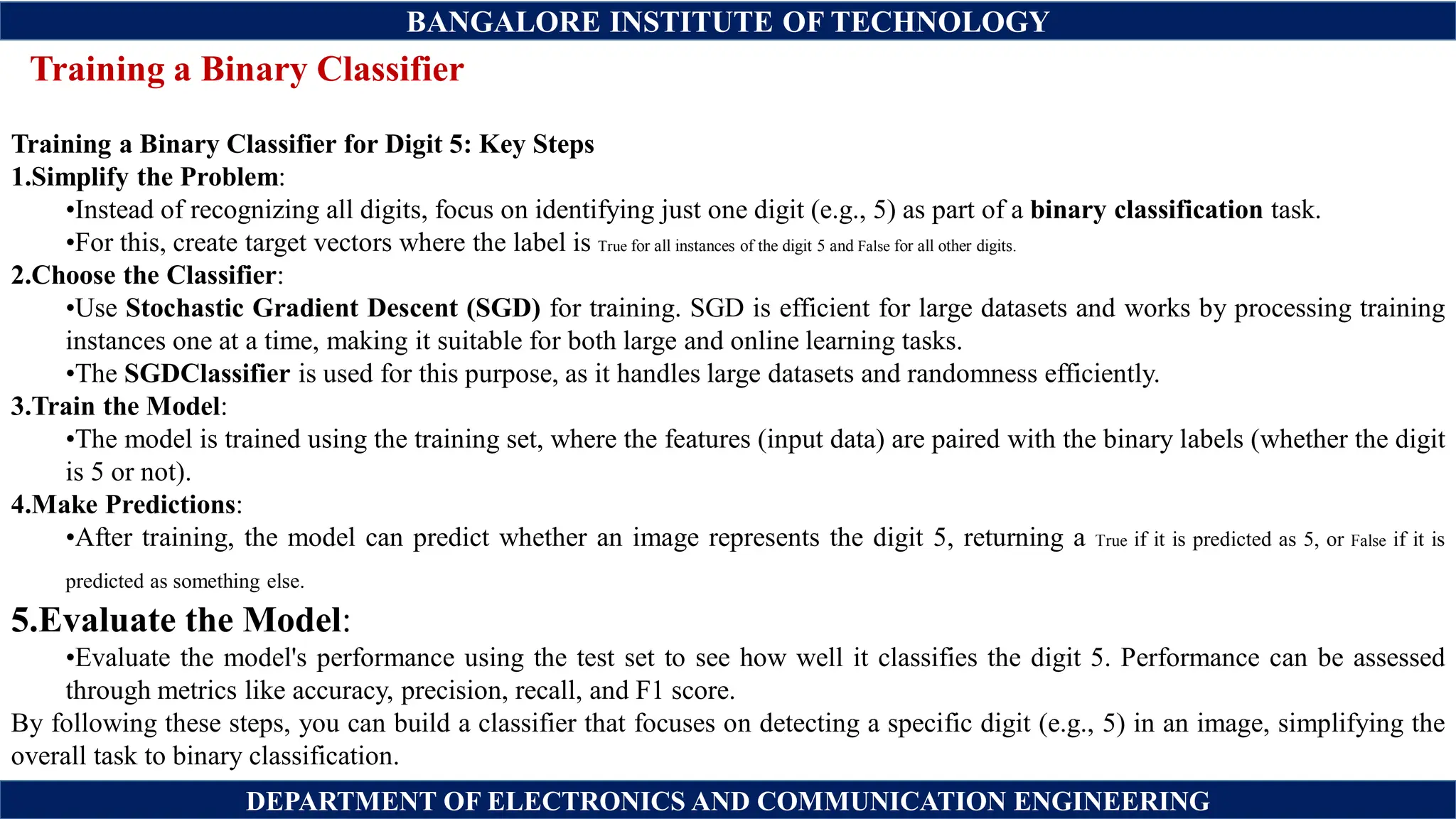 BANGALORE INSTITUTE OF TECHNOLOGY
DEPARTMENT OF ELECTRONICS AND COMMUNICATION ENGINEERING
Training a Binary Classifier
Training a Binary Classifier for Digit 5: Key Steps
1.Simplify the Problem:
•Instead of recognizing all digits, focus on identifying just one digit (e.g., 5) as part of a binary classification task.
•For this, create target vectors where the label is True for all instances of the digit 5 and False for all other digits.
2.Choose the Classifier:
•Use Stochastic Gradient Descent (SGD) for training. SGD is efficient for large datasets and works by processing training
instances one at a time, making it suitable for both large and online learning tasks.
•The SGDClassifier is used for this purpose, as it handles large datasets and randomness efficiently.
3.Train the Model:
•The model is trained using the training set, where the features (input data) are paired with the binary labels (whether the digit
is 5 or not).
4.Make Predictions:
•After training, the model can predict whether an image represents the digit 5, returning a True if it is predicted as 5, or False if it is
predicted as something else.
5.Evaluate the Model:
•Evaluate the model's performance using the test set to see how well it classifies the digit 5. Performance can be assessed
through metrics like accuracy, precision, recall, and F1 score.
By following these steps, you can build a classifier that focuses on detecting a specific digit (e.g., 5) in an image, simplifying the
overall task to binary classification.
 
