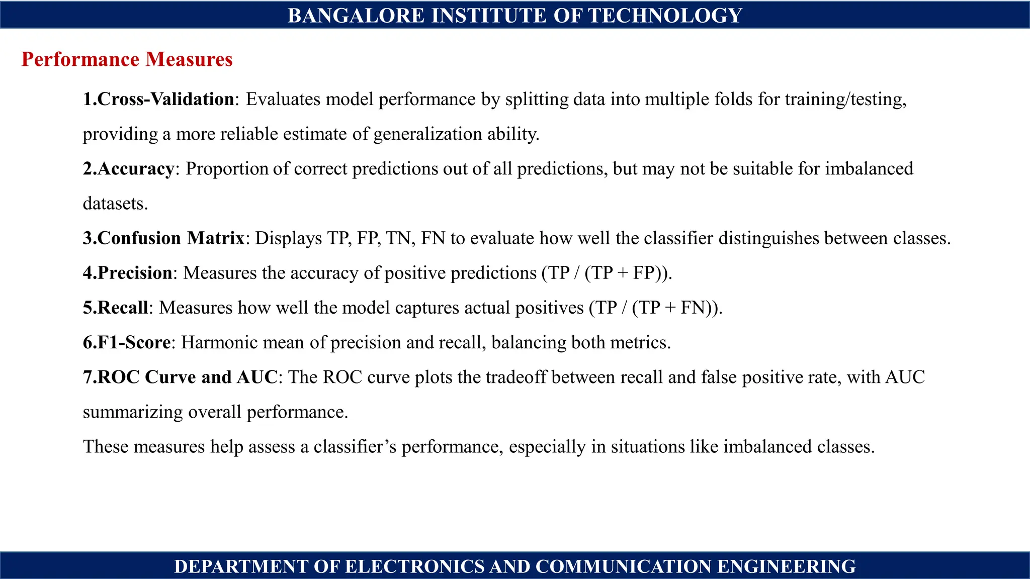 BANGALORE INSTITUTE OF TECHNOLOGY
DEPARTMENT OF ELECTRONICS AND COMMUNICATION ENGINEERING
Performance Measures
1.Cross-Validation: Evaluates model performance by splitting data into multiple folds for training/testing,
providing a more reliable estimate of generalization ability.
2.Accuracy: Proportion of correct predictions out of all predictions, but may not be suitable for imbalanced
datasets.
3.Confusion Matrix: Displays TP, FP, TN, FN to evaluate how well the classifier distinguishes between classes.
4.Precision: Measures the accuracy of positive predictions (TP / (TP + FP)).
5.Recall: Measures how well the model captures actual positives (TP / (TP + FN)).
6.F1-Score: Harmonic mean of precision and recall, balancing both metrics.
7.ROC Curve and AUC: The ROC curve plots the tradeoff between recall and false positive rate, with AUC
summarizing overall performance.
These measures help assess a classifier’s performance, especially in situations like imbalanced classes.
 