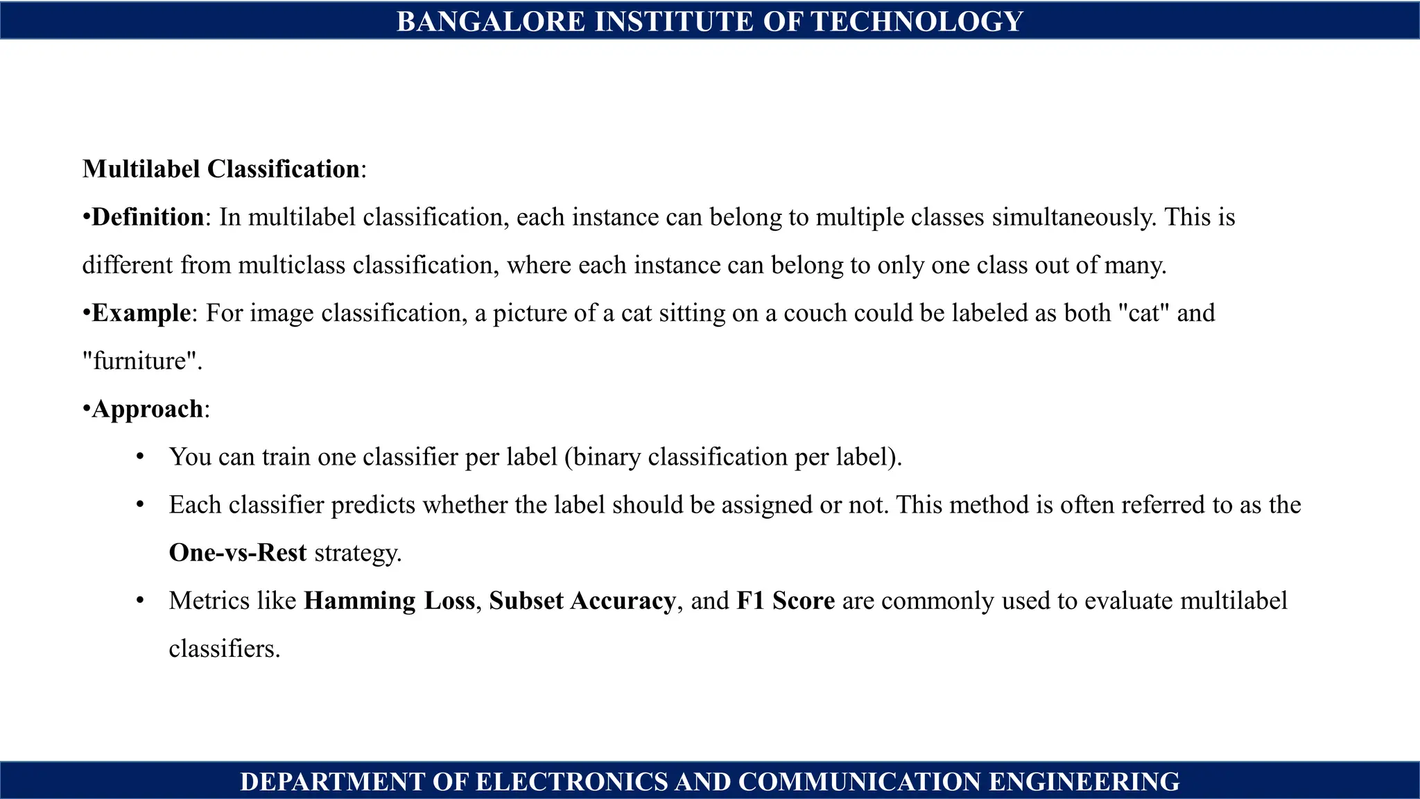 BANGALORE INSTITUTE OF TECHNOLOGY
DEPARTMENT OF ELECTRONICS AND COMMUNICATION ENGINEERING
Multilabel Classification:
•Definition: In multilabel classification, each instance can belong to multiple classes simultaneously. This is
different from multiclass classification, where each instance can belong to only one class out of many.
•Example: For image classification, a picture of a cat sitting on a couch could be labeled as both "cat" and
"furniture".
•Approach:
• You can train one classifier per label (binary classification per label).
• Each classifier predicts whether the label should be assigned or not. This method is often referred to as the
One-vs-Rest strategy.
• Metrics like Hamming Loss, Subset Accuracy, and F1 Score are commonly used to evaluate multilabel
classifiers.
 