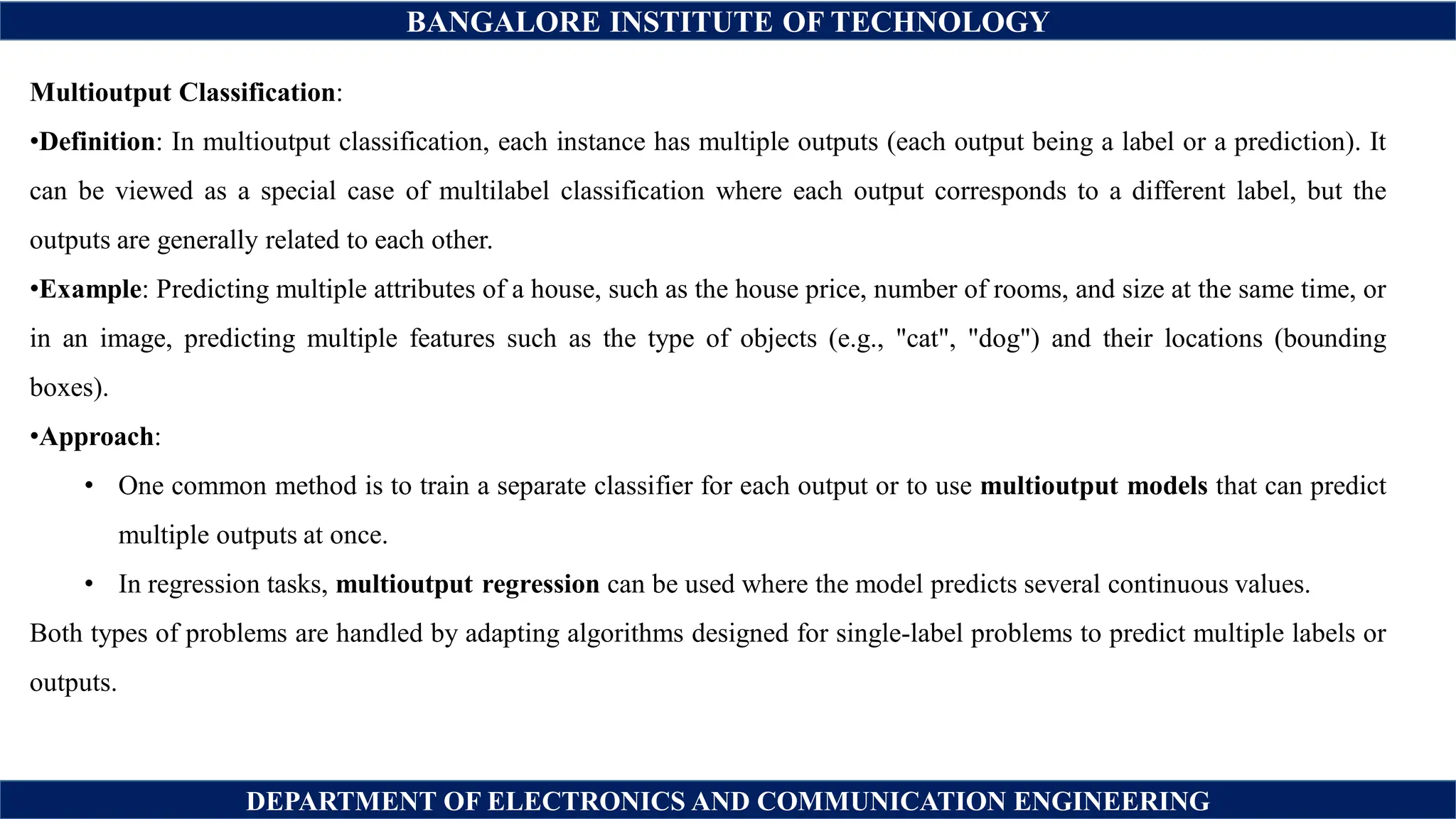 BANGALORE INSTITUTE OF TECHNOLOGY
DEPARTMENT OF ELECTRONICS AND COMMUNICATION ENGINEERING
Multioutput Classification:
•Definition: In multioutput classification, each instance has multiple outputs (each output being a label or a prediction). It
can be viewed as a special case of multilabel classification where each output corresponds to a different label, but the
outputs are generally related to each other.
•Example: Predicting multiple attributes of a house, such as the house price, number of rooms, and size at the same time, or
in an image, predicting multiple features such as the type of objects (e.g., "cat", "dog") and their locations (bounding
boxes).
•Approach:
• One common method is to train a separate classifier for each output or to use multioutput models that can predict
multiple outputs at once.
• In regression tasks, multioutput regression can be used where the model predicts several continuous values.
Both types of problems are handled by adapting algorithms designed for single-label problems to predict multiple labels or
outputs.
 