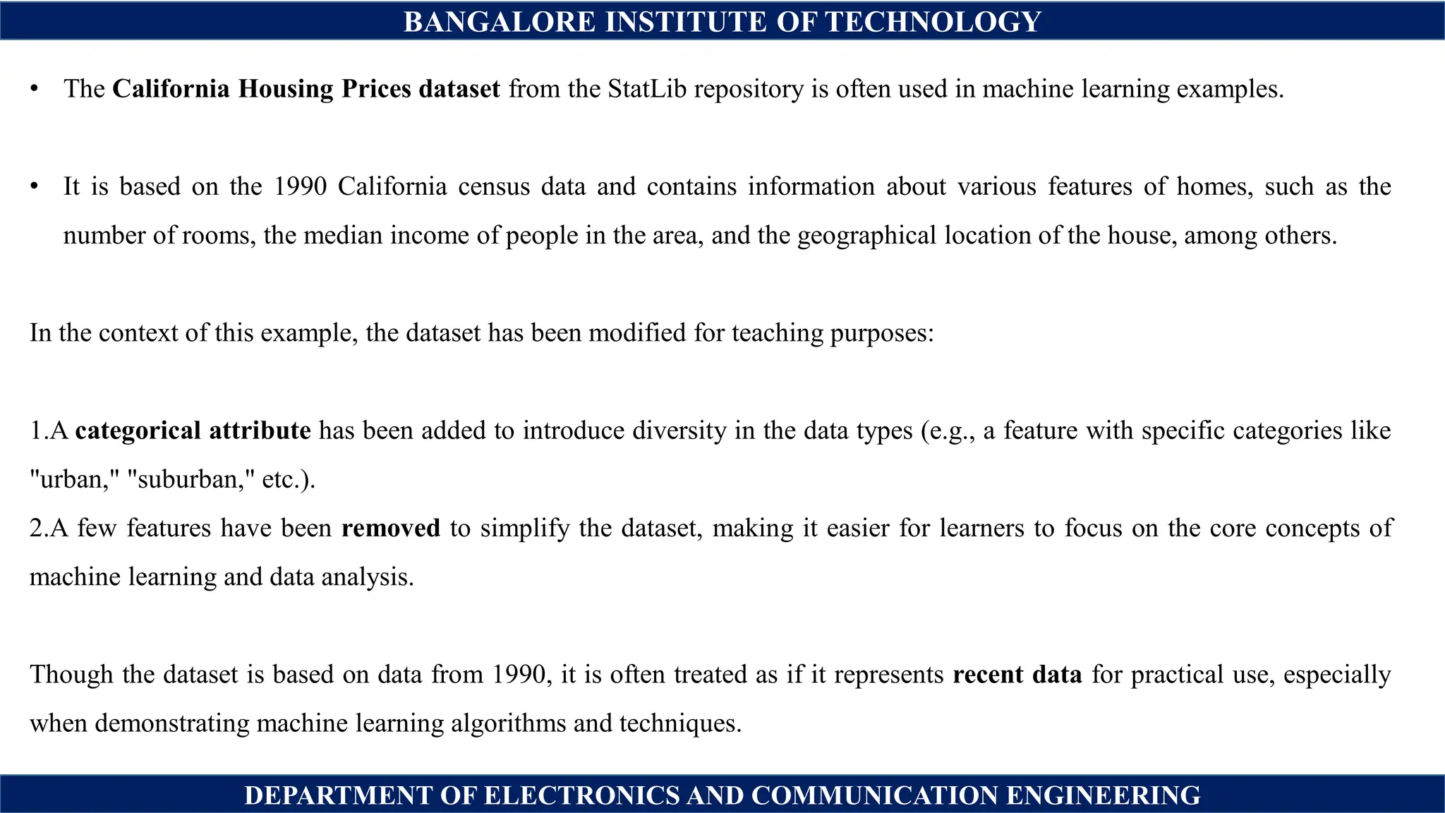 BANGALORE INSTITUTE OF TECHNOLOGY
DEPARTMENT OF ELECTRONICS AND COMMUNICATION ENGINEERING
• The California Housing Prices dataset from the StatLib repository is often used in machine learning examples.
• It is based on the 1990 California census data and contains information about various features of homes, such as the
number of rooms, the median income of people in the area, and the geographical location of the house, among others.
In the context of this example, the dataset has been modified for teaching purposes:
1.A categorical attribute has been added to introduce diversity in the data types (e.g., a feature with specific categories like
"urban," "suburban," etc.).
2.A few features have been removed to simplify the dataset, making it easier for learners to focus on the core concepts of
machine learning and data analysis.
Though the dataset is based on data from 1990, it is often treated as if it represents recent data for practical use, especially
when demonstrating machine learning algorithms and techniques.
 