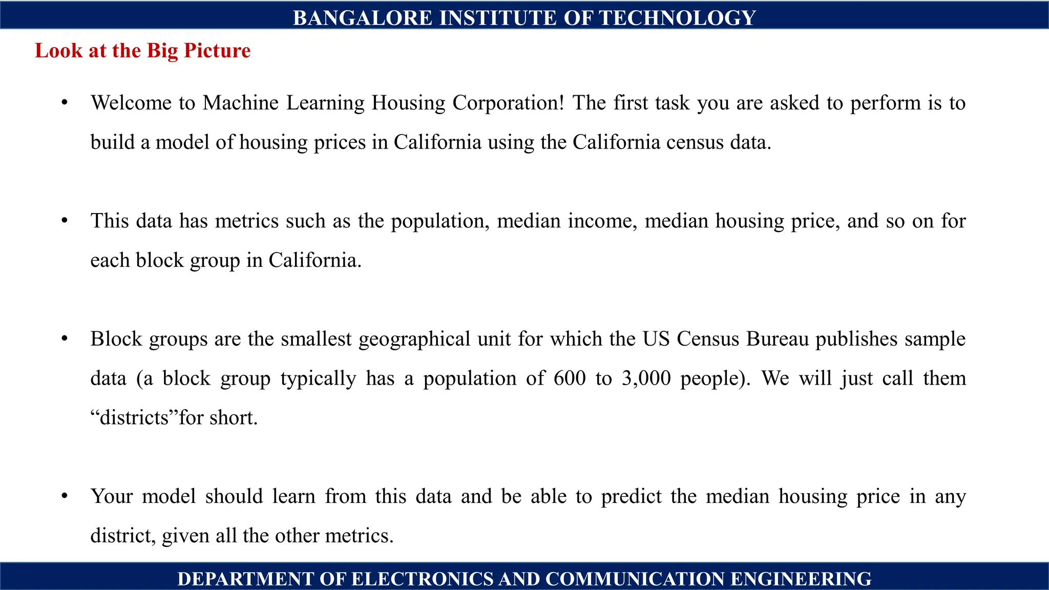BANGALORE INSTITUTE OF TECHNOLOGY
DEPARTMENT OF ELECTRONICS AND COMMUNICATION ENGINEERING
• Welcome to Machine Learning Housing Corporation! The first task you are asked to perform is to
build a model of housing prices in California using the California census data.
• This data has metrics such as the population, median income, median housing price, and so on for
each block group in California.
• Block groups are the smallest geographical unit for which the US Census Bureau publishes sample
data (a block group typically has a population of 600 to 3,000 people). We will just call them
“districts”for short.
• Your model should learn from this data and be able to predict the median housing price in any
district, given all the other metrics.
Look at the Big Picture
 