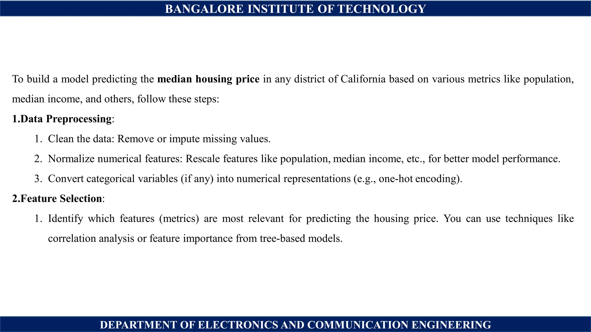 BANGALORE INSTITUTE OF TECHNOLOGY
DEPARTMENT OF ELECTRONICS AND COMMUNICATION ENGINEERING
To build a model predicting the median housing price in any district of California based on various metrics like population,
median income, and others, follow these steps:
1.Data Preprocessing:
1. Clean the data: Remove or impute missing values.
2. Normalize numerical features: Rescale features like population, median income, etc., for better model performance.
3. Convert categorical variables (if any) into numerical representations (e.g., one-hot encoding).
2.Feature Selection:
1. Identify which features (metrics) are most relevant for predicting the housing price. You can use techniques like
correlation analysis or feature importance from tree-based models.
 