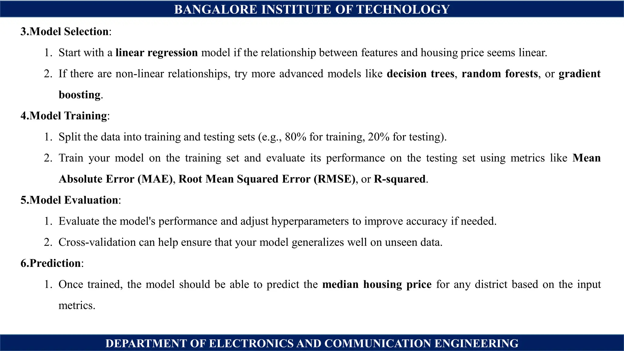 BANGALORE INSTITUTE OF TECHNOLOGY
DEPARTMENT OF ELECTRONICS AND COMMUNICATION ENGINEERING
3.Model Selection:
1. Start with a linear regression model if the relationship between features and housing price seems linear.
2. If there are non-linear relationships, try more advanced models like decision trees, random forests, or gradient
boosting.
4.Model Training:
1. Split the data into training and testing sets (e.g., 80% for training, 20% for testing).
2. Train your model on the training set and evaluate its performance on the testing set using metrics like Mean
Absolute Error (MAE), Root Mean Squared Error (RMSE), or R-squared.
5.Model Evaluation:
1. Evaluate the model's performance and adjust hyperparameters to improve accuracy if needed.
2. Cross-validation can help ensure that your model generalizes well on unseen data.
6.Prediction:
1. Once trained, the model should be able to predict the median housing price for any district based on the input
metrics.
 