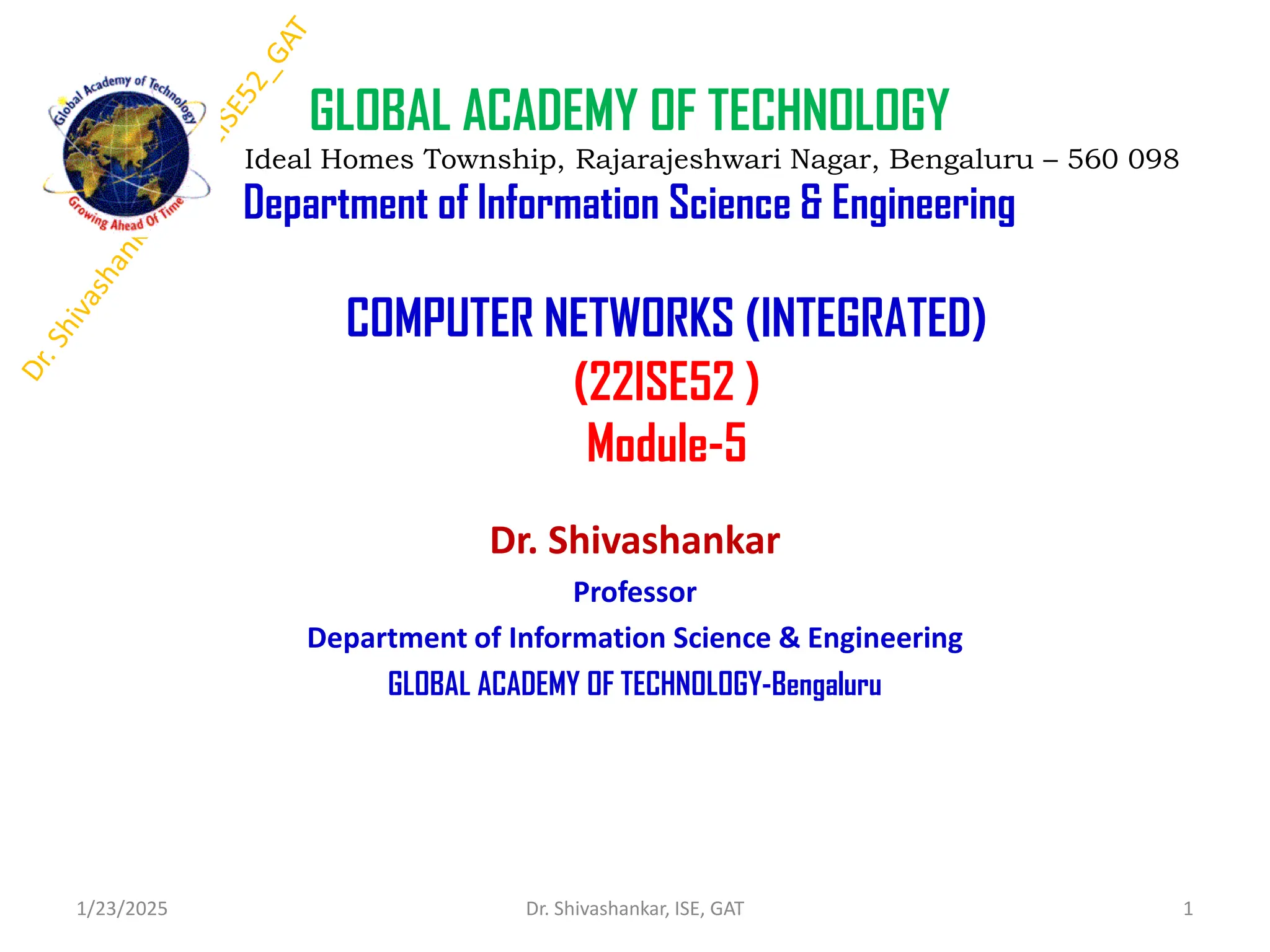 COMPUTER NETWORKS (INTEGRATED)
(22ISE52 )
Module-5
Dr. Shivashankar
Professor
Department of Information Science & Engineering
GLOBAL ACADEMY OF TECHNOLOGY-Bengaluru
1/23/2025 1
Dr. Shivashankar, ISE, GAT
GLOBAL ACADEMY OF TECHNOLOGY
Ideal Homes Township, Rajarajeshwari Nagar, Bengaluru – 560 098
Department of Information Science & Engineering
 
