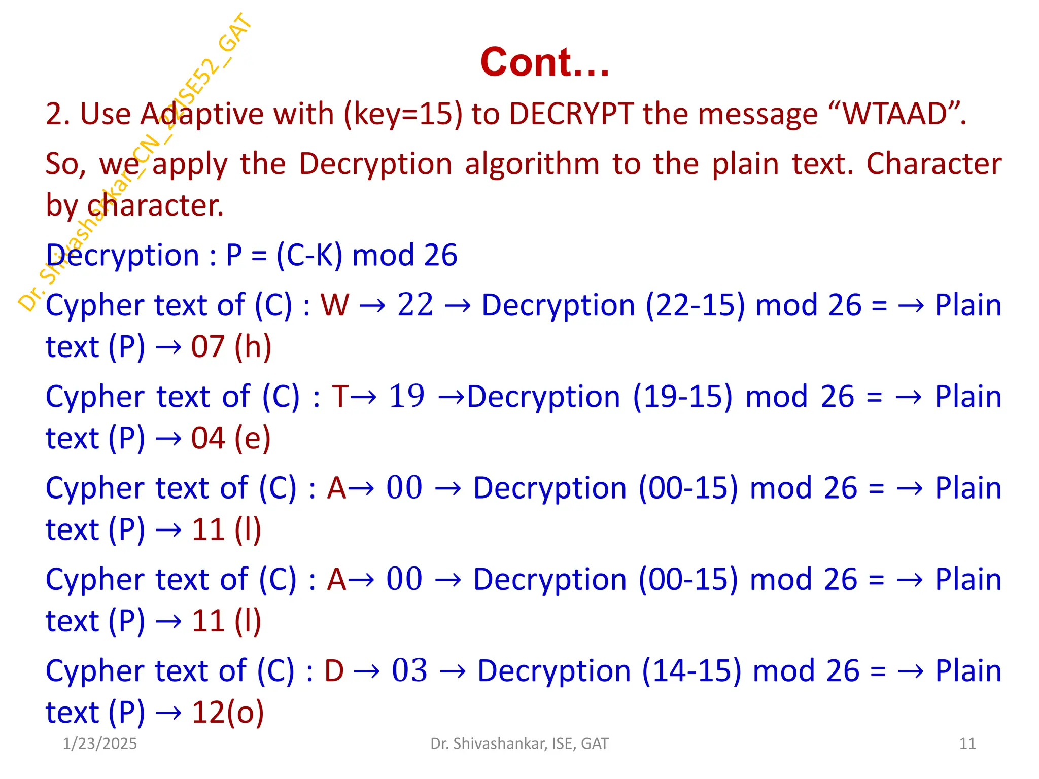 Cont…
2. Use Adaptive with (key=15) to DECRYPT the message “WTAAD”.
So, we apply the Decryption algorithm to the plain text. Character
by character.
Decryption : P = (C-K) mod 26
Cypher text of (C) : W → 22 → Decryption (22-15) mod 26 = → Plain
text (P) → 07 (h)
Cypher text of (C) : T→ 19 →Decryption (19-15) mod 26 = → Plain
text (P) → 04 (e)
Cypher text of (C) : A→ 00 → Decryption (00-15) mod 26 = → Plain
text (P) → 11 (l)
Cypher text of (C) : A→ 00 → Decryption (00-15) mod 26 = → Plain
text (P) → 11 (l)
Cypher text of (C) : D → 03 → Decryption (14-15) mod 26 = → Plain
text (P) → 12(o)
1/23/2025 11
Dr. Shivashankar, ISE, GAT
 