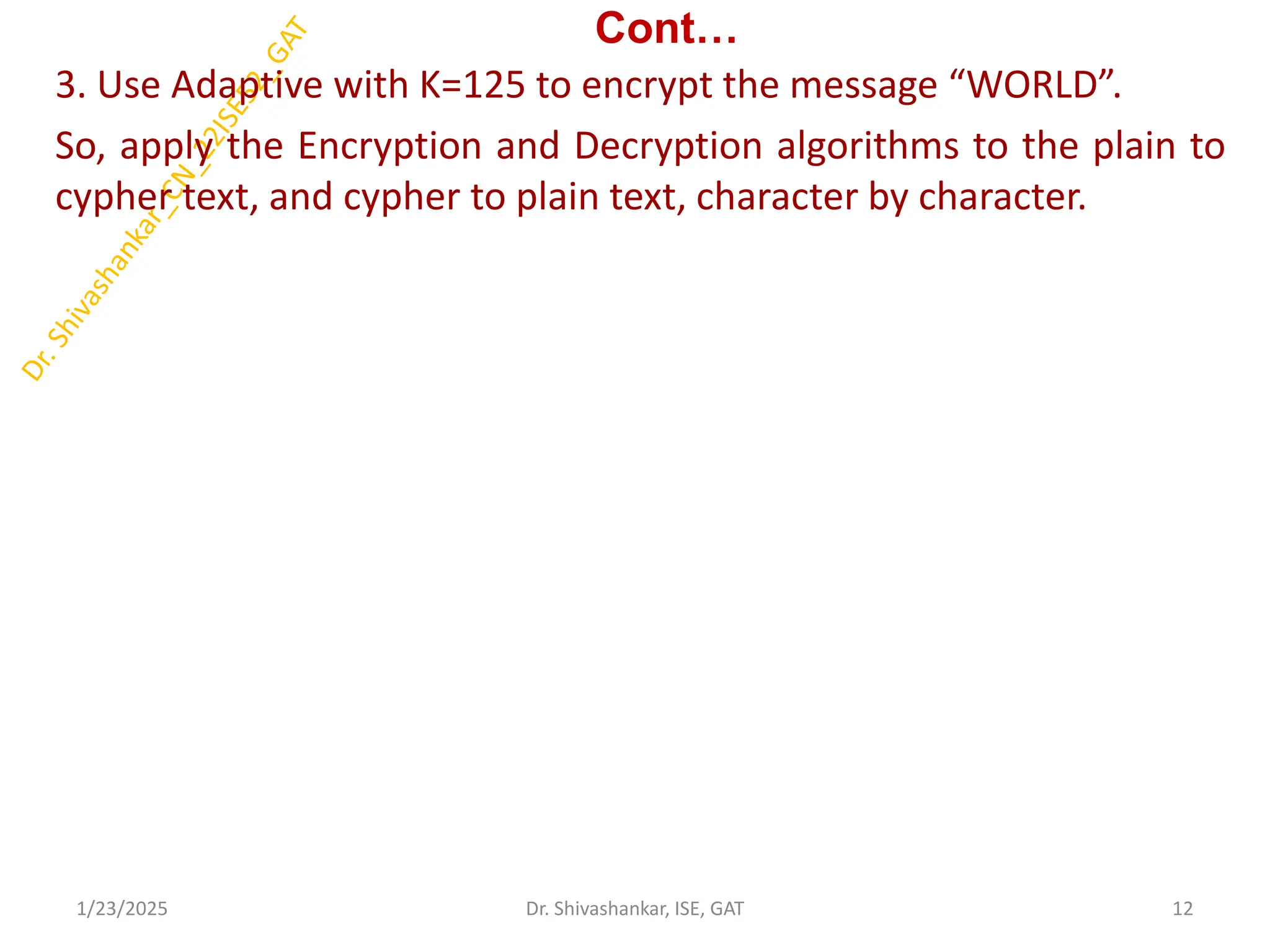 Cont…
3. Use Adaptive with K=125 to encrypt the message “WORLD”.
So, apply the Encryption and Decryption algorithms to the plain to
cypher text, and cypher to plain text, character by character.
1/23/2025 12
Dr. Shivashankar, ISE, GAT
 