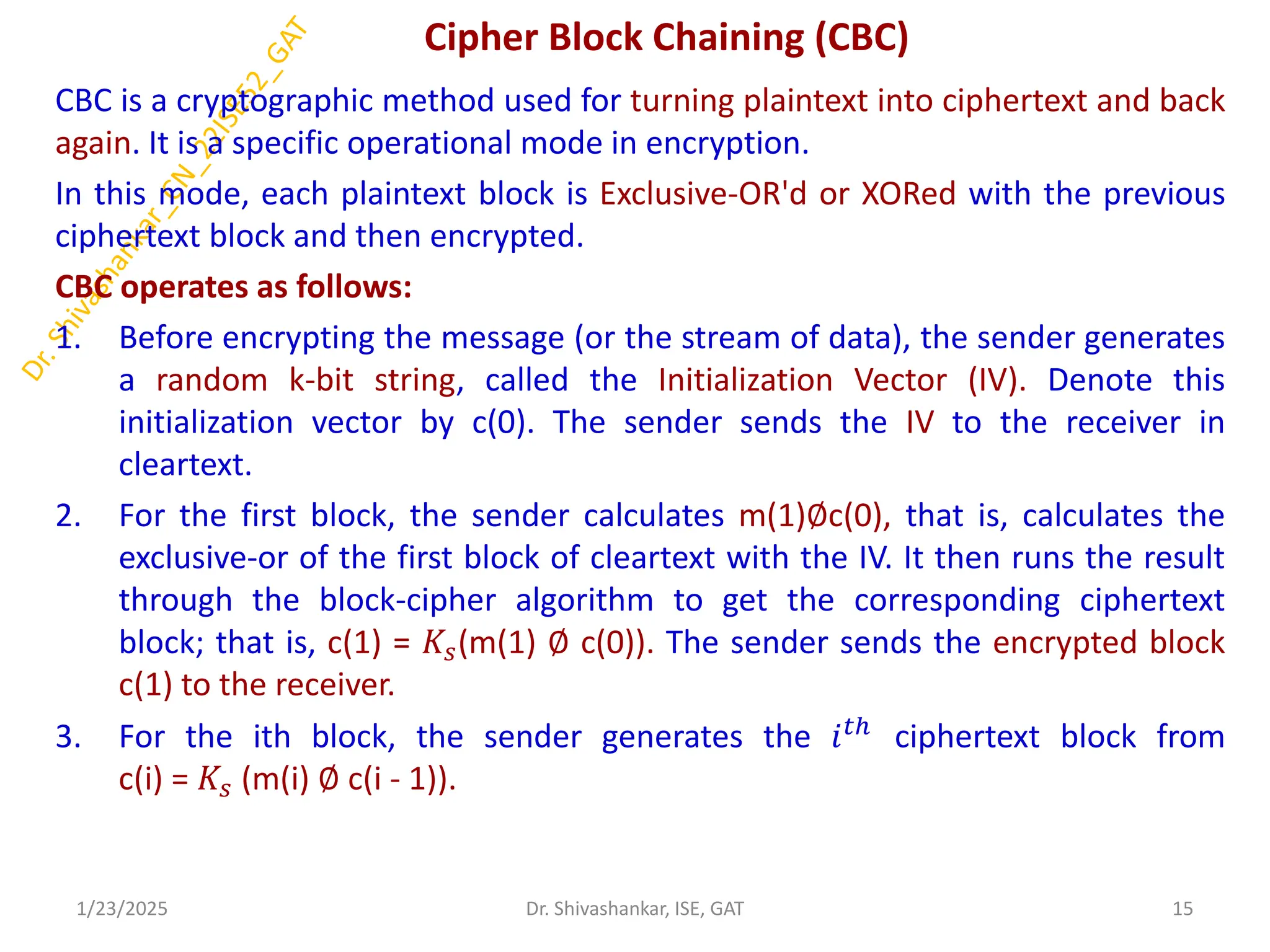 Cipher Block Chaining (CBC)
CBC is a cryptographic method used for turning plaintext into ciphertext and back
again. It is a specific operational mode in encryption.
In this mode, each plaintext block is Exclusive-OR'd or XORed with the previous
ciphertext block and then encrypted.
CBC operates as follows:
1. Before encrypting the message (or the stream of data), the sender generates
a random k-bit string, called the Initialization Vector (IV). Denote this
initialization vector by c(0). The sender sends the IV to the receiver in
cleartext.
2. For the first block, the sender calculates m(1)∅c(0), that is, calculates the
exclusive-or of the first block of cleartext with the IV. It then runs the result
through the block-cipher algorithm to get the corresponding ciphertext
block; that is, c(1) = 𝐾𝑠(m(1) ∅ c(0)). The sender sends the encrypted block
c(1) to the receiver.
3. For the ith block, the sender generates the 𝑖𝑡ℎ
ciphertext block from
c(i) = 𝐾𝑠 (m(i) ∅ c(i - 1)).
1/23/2025 15
Dr. Shivashankar, ISE, GAT
 
