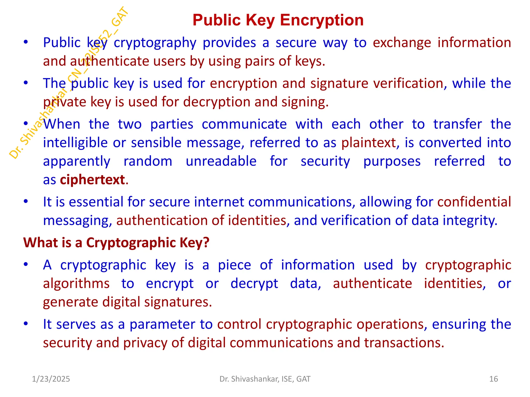 Public Key Encryption
• Public key cryptography provides a secure way to exchange information
and authenticate users by using pairs of keys.
• The public key is used for encryption and signature verification, while the
private key is used for decryption and signing.
• When the two parties communicate with each other to transfer the
intelligible or sensible message, referred to as plaintext, is converted into
apparently random unreadable for security purposes referred to
as ciphertext.
• It is essential for secure internet communications, allowing for confidential
messaging, authentication of identities, and verification of data integrity.
What is a Cryptographic Key?
• A cryptographic key is a piece of information used by cryptographic
algorithms to encrypt or decrypt data, authenticate identities, or
generate digital signatures.
• It serves as a parameter to control cryptographic operations, ensuring the
security and privacy of digital communications and transactions.
1/23/2025 16
Dr. Shivashankar, ISE, GAT
 