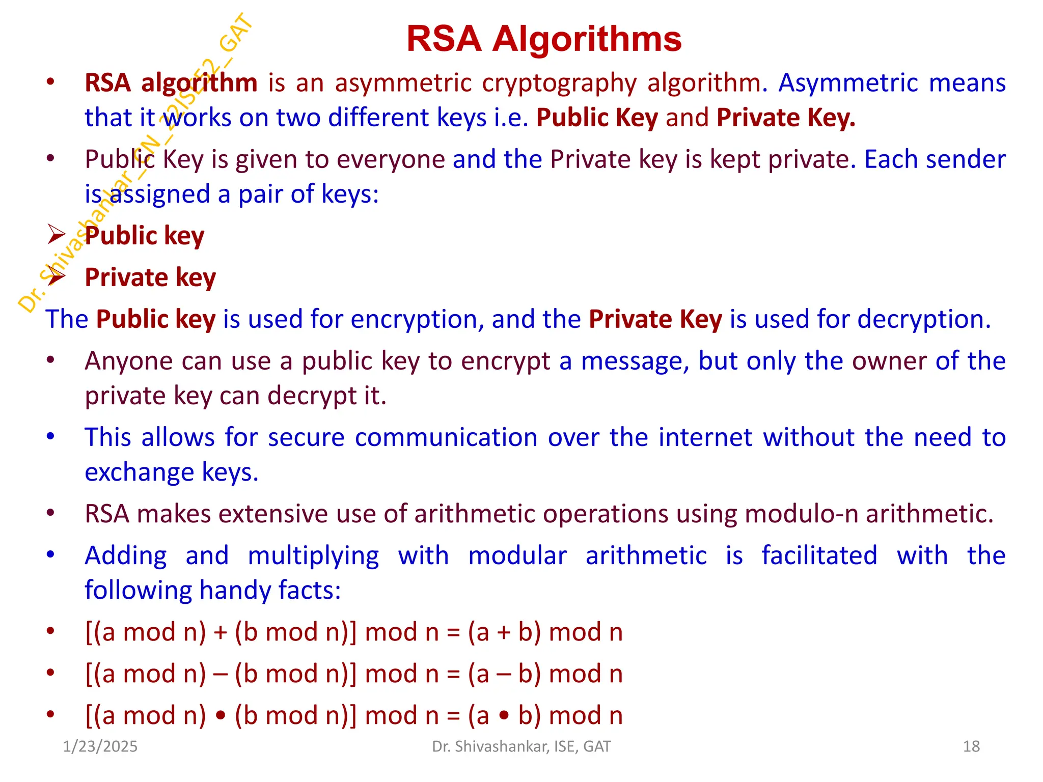 RSA Algorithms
• RSA algorithm is an asymmetric cryptography algorithm. Asymmetric means
that it works on two different keys i.e. Public Key and Private Key.
• Public Key is given to everyone and the Private key is kept private. Each sender
is assigned a pair of keys:
 Public key
 Private key
The Public key is used for encryption, and the Private Key is used for decryption.
• Anyone can use a public key to encrypt a message, but only the owner of the
private key can decrypt it.
• This allows for secure communication over the internet without the need to
exchange keys.
• RSA makes extensive use of arithmetic operations using modulo-n arithmetic.
• Adding and multiplying with modular arithmetic is facilitated with the
following handy facts:
• [(a mod n) + (b mod n)] mod n = (a + b) mod n
• [(a mod n) – (b mod n)] mod n = (a – b) mod n
• [(a mod n) • (b mod n)] mod n = (a • b) mod n
1/23/2025 18
Dr. Shivashankar, ISE, GAT
 