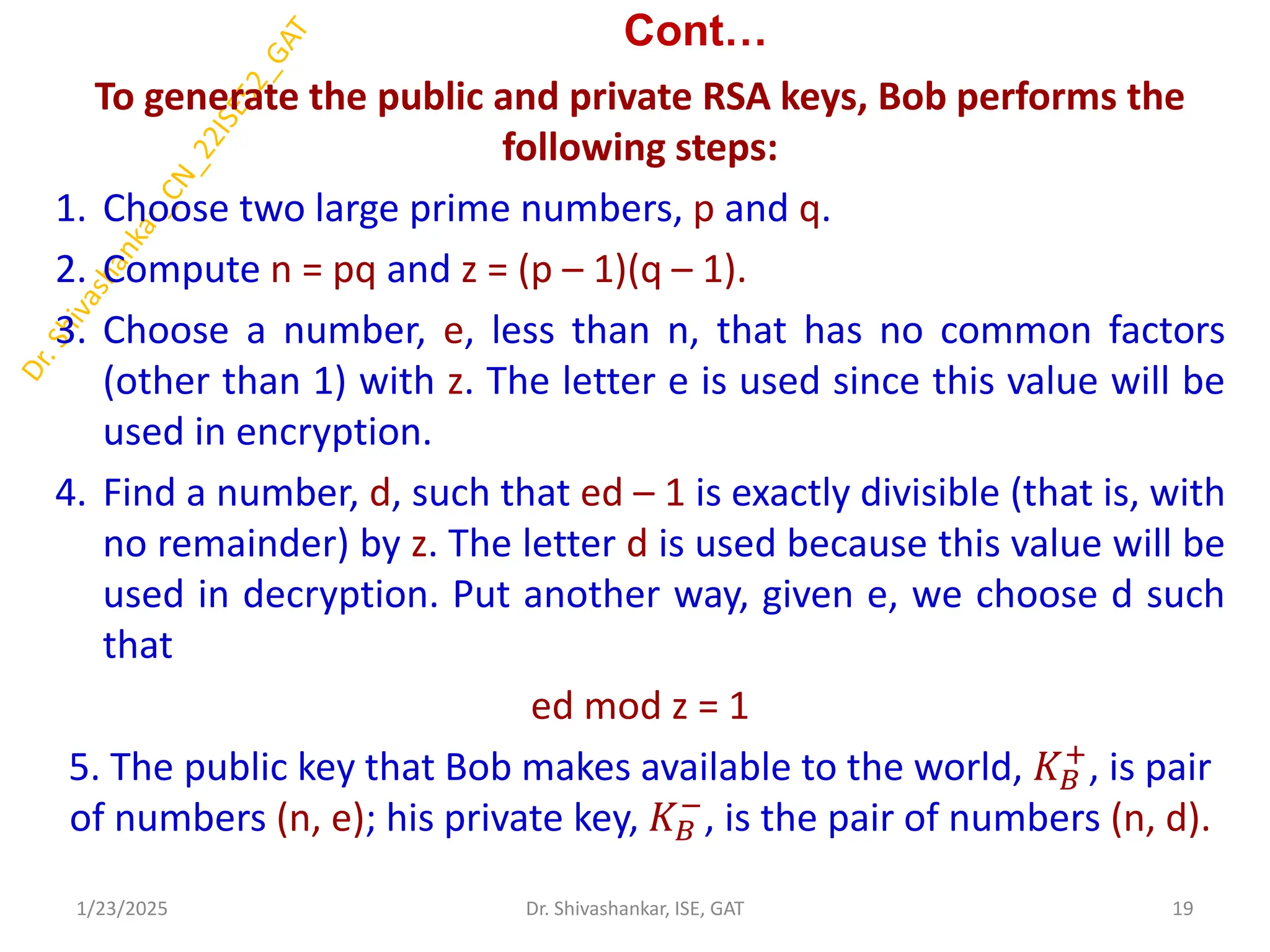 Cont…
To generate the public and private RSA keys, Bob performs the
following steps:
1. Choose two large prime numbers, p and q.
2. Compute n = pq and z = (p – 1)(q – 1).
3. Choose a number, e, less than n, that has no common factors
(other than 1) with z. The letter e is used since this value will be
used in encryption.
4. Find a number, d, such that ed – 1 is exactly divisible (that is, with
no remainder) by z. The letter d is used because this value will be
used in decryption. Put another way, given e, we choose d such
that
ed mod z = 1
5. The public key that Bob makes available to the world, 𝐾𝐵
+
, is pair
of numbers (n, e); his private key, 𝐾𝐵
−
, is the pair of numbers (n, d).
1/23/2025 19
Dr. Shivashankar, ISE, GAT
 