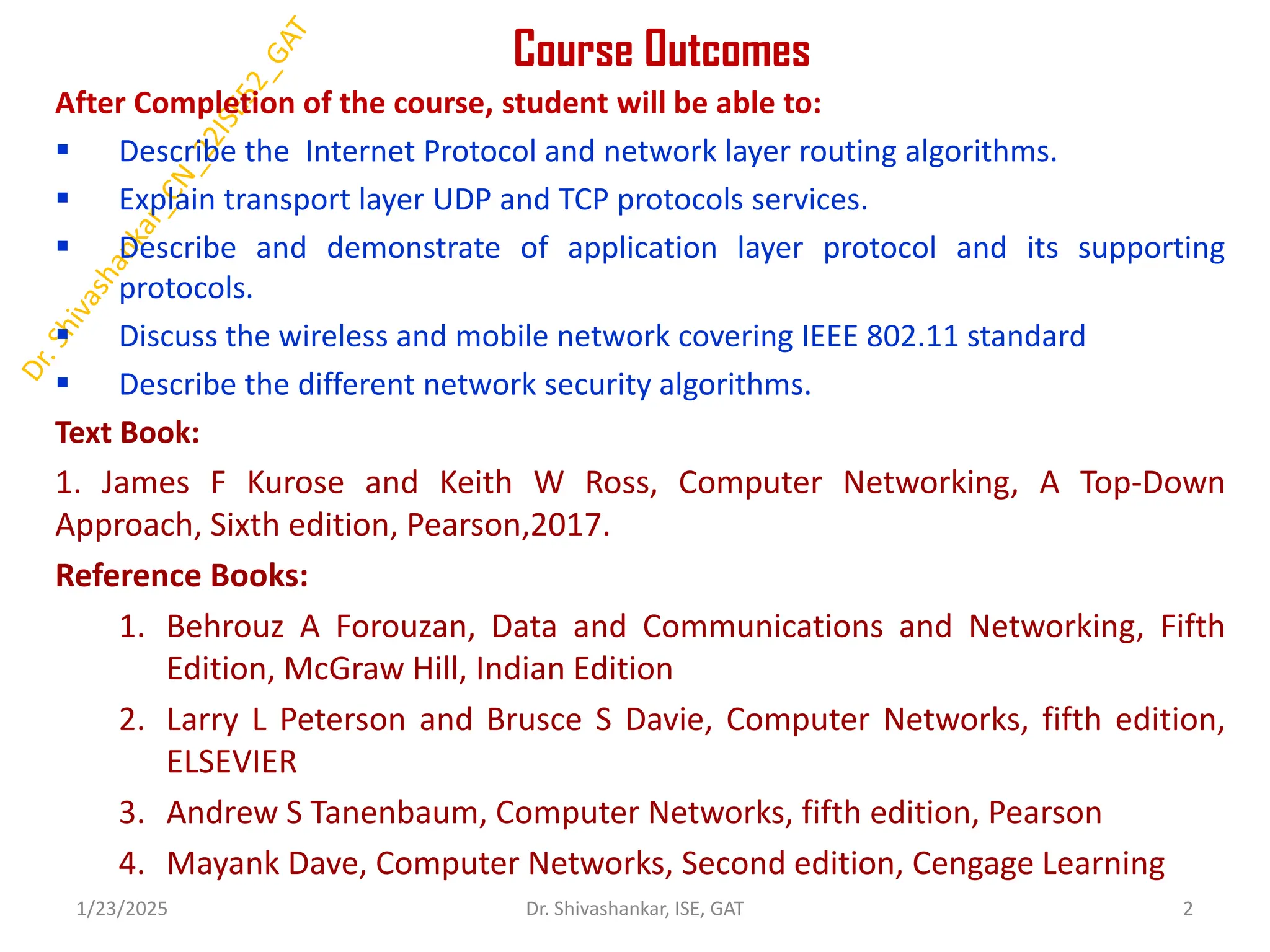 Course Outcomes
After Completion of the course, student will be able to:
 Describe the Internet Protocol and network layer routing algorithms.
 Explain transport layer UDP and TCP protocols services.
 Describe and demonstrate of application layer protocol and its supporting
protocols.
 Discuss the wireless and mobile network covering IEEE 802.11 standard
 Describe the different network security algorithms.
Text Book:
1. James F Kurose and Keith W Ross, Computer Networking, A Top-Down
Approach, Sixth edition, Pearson,2017.
Reference Books:
1. Behrouz A Forouzan, Data and Communications and Networking, Fifth
Edition, McGraw Hill, Indian Edition
2. Larry L Peterson and Brusce S Davie, Computer Networks, fifth edition,
ELSEVIER
3. Andrew S Tanenbaum, Computer Networks, fifth edition, Pearson
4. Mayank Dave, Computer Networks, Second edition, Cengage Learning
1/23/2025 2
Dr. Shivashankar, ISE, GAT
 