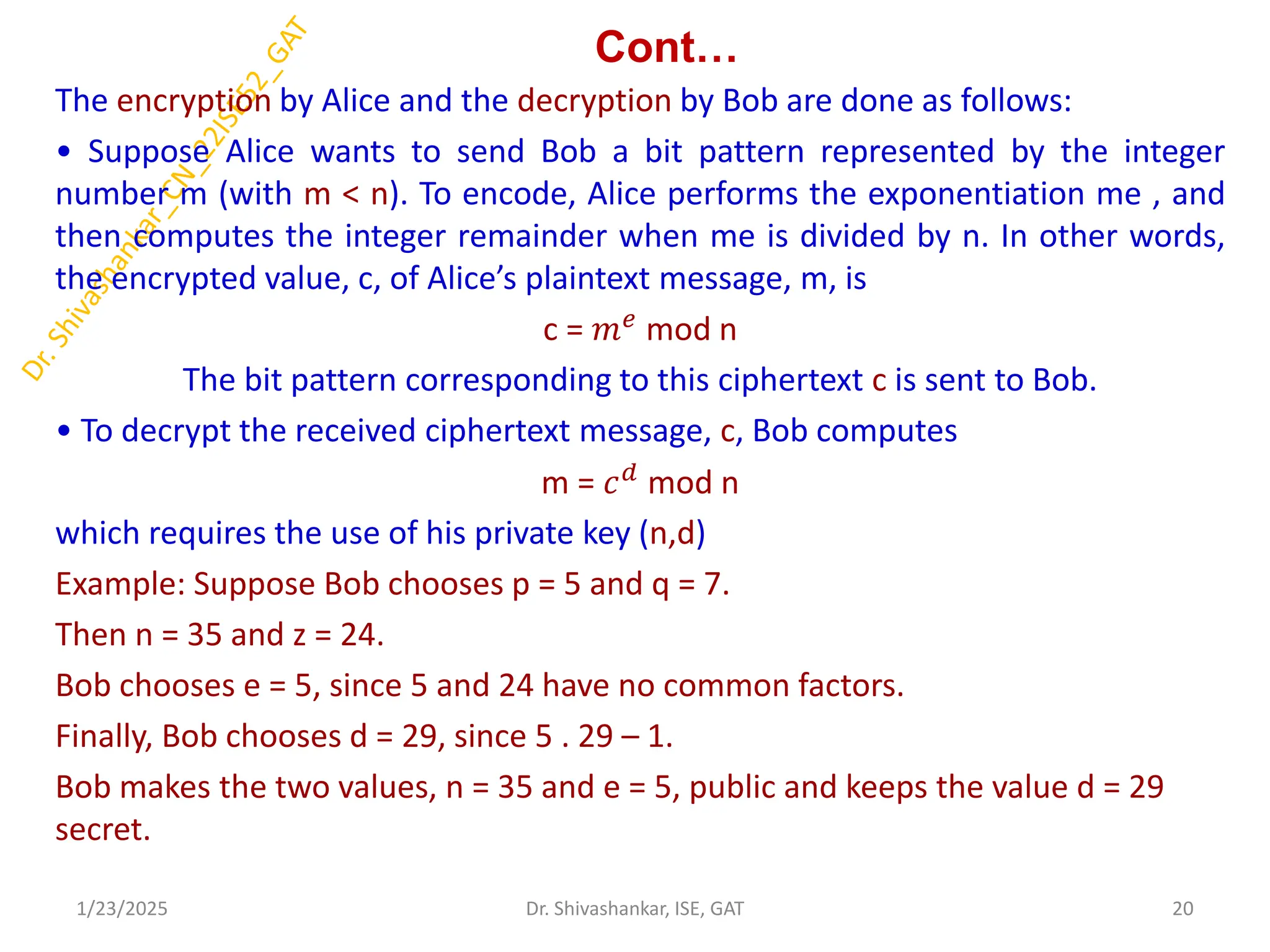 Cont…
The encryption by Alice and the decryption by Bob are done as follows:
• Suppose Alice wants to send Bob a bit pattern represented by the integer
number m (with m < n). To encode, Alice performs the exponentiation me , and
then computes the integer remainder when me is divided by n. In other words,
the encrypted value, c, of Alice’s plaintext message, m, is
c = 𝑚𝑒
mod n
The bit pattern corresponding to this ciphertext c is sent to Bob.
• To decrypt the received ciphertext message, c, Bob computes
m = 𝑐𝑑 mod n
which requires the use of his private key (n,d)
Example: Suppose Bob chooses p = 5 and q = 7.
Then n = 35 and z = 24.
Bob chooses e = 5, since 5 and 24 have no common factors.
Finally, Bob chooses d = 29, since 5 . 29 – 1.
Bob makes the two values, n = 35 and e = 5, public and keeps the value d = 29
secret.
1/23/2025 20
Dr. Shivashankar, ISE, GAT
 