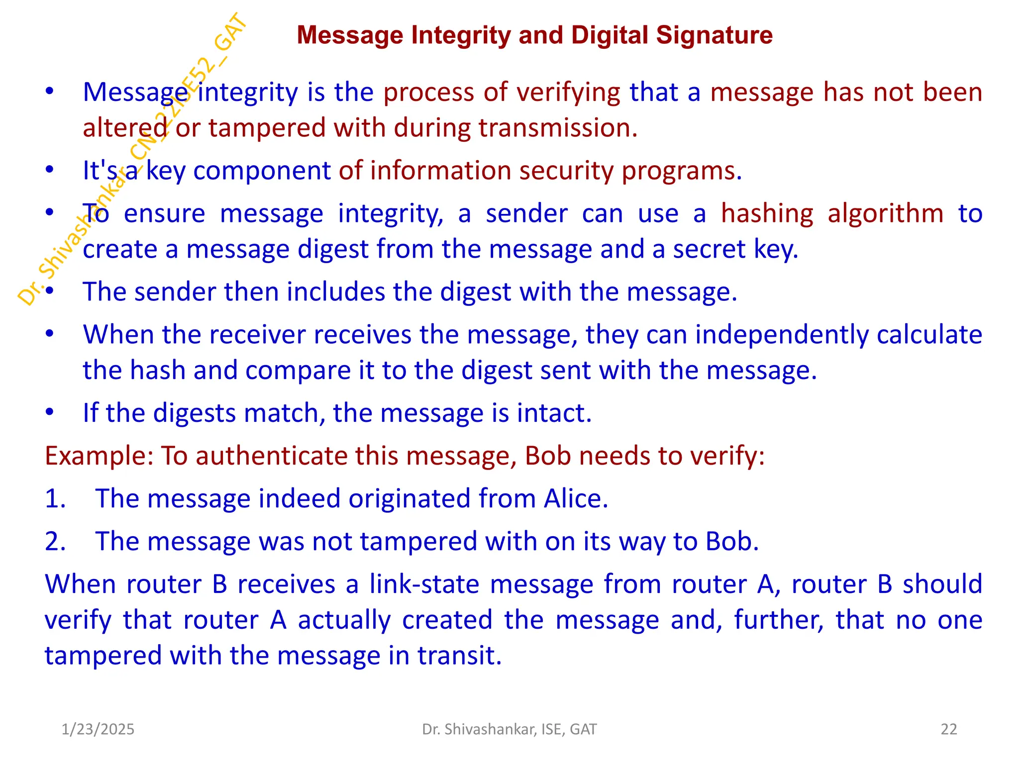 Message Integrity and Digital Signature
• Message integrity is the process of verifying that a message has not been
altered or tampered with during transmission.
• It's a key component of information security programs.
• To ensure message integrity, a sender can use a hashing algorithm to
create a message digest from the message and a secret key.
• The sender then includes the digest with the message.
• When the receiver receives the message, they can independently calculate
the hash and compare it to the digest sent with the message.
• If the digests match, the message is intact.
Example: To authenticate this message, Bob needs to verify:
1. The message indeed originated from Alice.
2. The message was not tampered with on its way to Bob.
When router B receives a link-state message from router A, router B should
verify that router A actually created the message and, further, that no one
tampered with the message in transit.
1/23/2025 22
Dr. Shivashankar, ISE, GAT
 