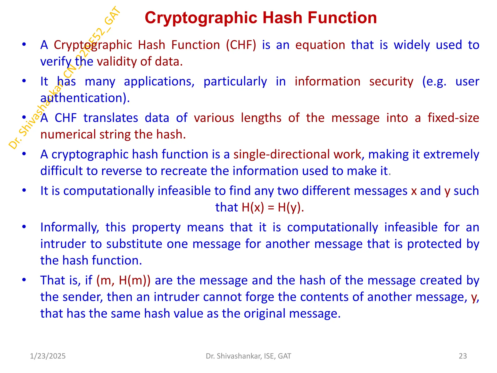 Cryptographic Hash Function
• A Cryptographic Hash Function (CHF) is an equation that is widely used to
verify the validity of data.
• It has many applications, particularly in information security (e.g. user
authentication).
• A CHF translates data of various lengths of the message into a fixed-size
numerical string the hash.
• A cryptographic hash function is a single-directional work, making it extremely
difficult to reverse to recreate the information used to make it.
• It is computationally infeasible to find any two different messages x and y such
that H(x) = H(y).
• Informally, this property means that it is computationally infeasible for an
intruder to substitute one message for another message that is protected by
the hash function.
• That is, if (m, H(m)) are the message and the hash of the message created by
the sender, then an intruder cannot forge the contents of another message, y,
that has the same hash value as the original message.
1/23/2025 23
Dr. Shivashankar, ISE, GAT
 