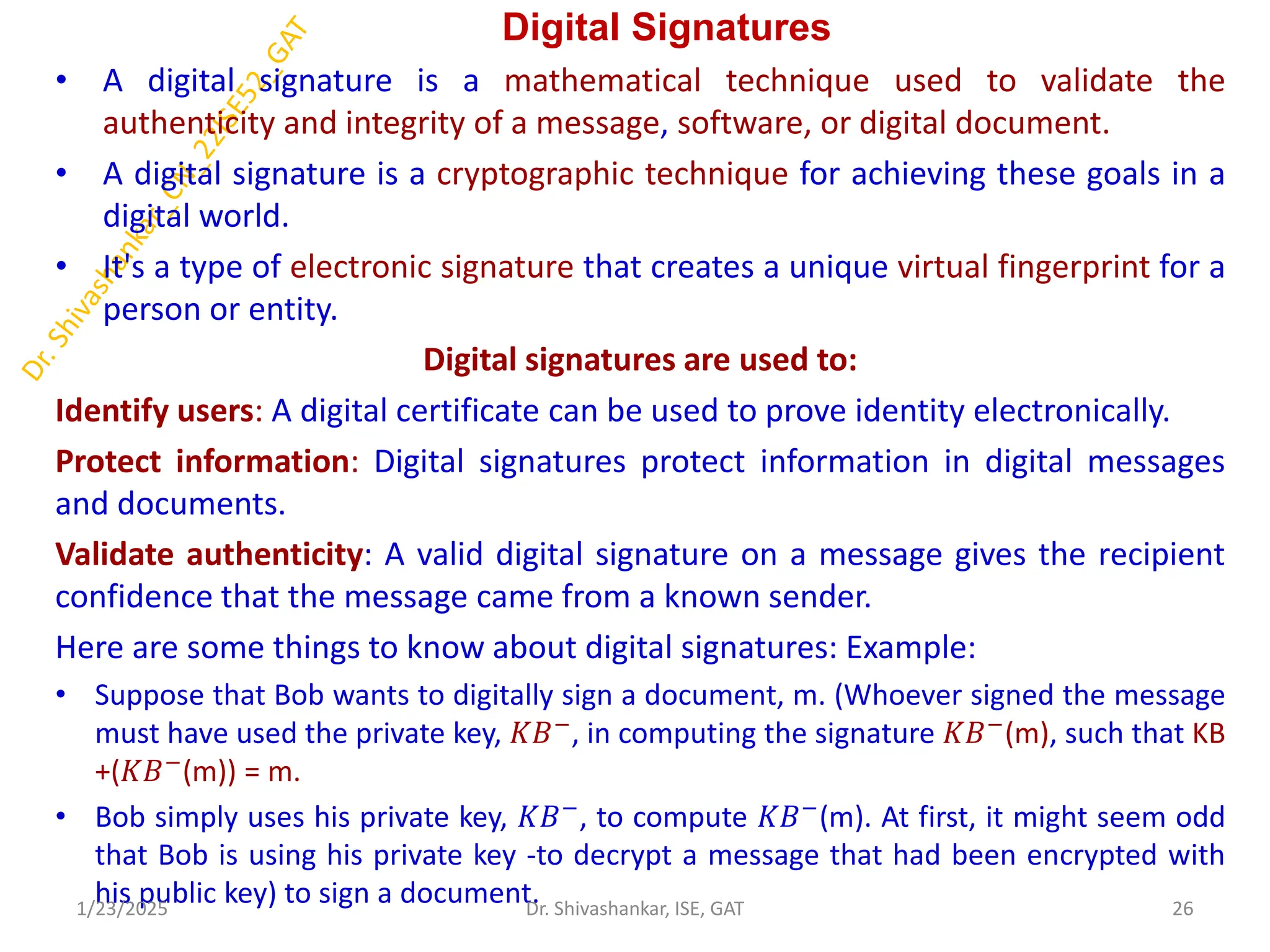 Digital Signatures
• A digital signature is a mathematical technique used to validate the
authenticity and integrity of a message, software, or digital document.
• A digital signature is a cryptographic technique for achieving these goals in a
digital world.
• It's a type of electronic signature that creates a unique virtual fingerprint for a
person or entity.
Digital signatures are used to:
Identify users: A digital certificate can be used to prove identity electronically.
Protect information: Digital signatures protect information in digital messages
and documents.
Validate authenticity: A valid digital signature on a message gives the recipient
confidence that the message came from a known sender.
Here are some things to know about digital signatures: Example:
• Suppose that Bob wants to digitally sign a document, m. (Whoever signed the message
must have used the private key, 𝐾𝐵−
, in computing the signature 𝐾𝐵−
(m), such that KB
+(𝐾𝐵−(m)) = m.
• Bob simply uses his private key, 𝐾𝐵−, to compute 𝐾𝐵−(m). At first, it might seem odd
that Bob is using his private key -to decrypt a message that had been encrypted with
his public key) to sign a document.
1/23/2025 26
Dr. Shivashankar, ISE, GAT
 