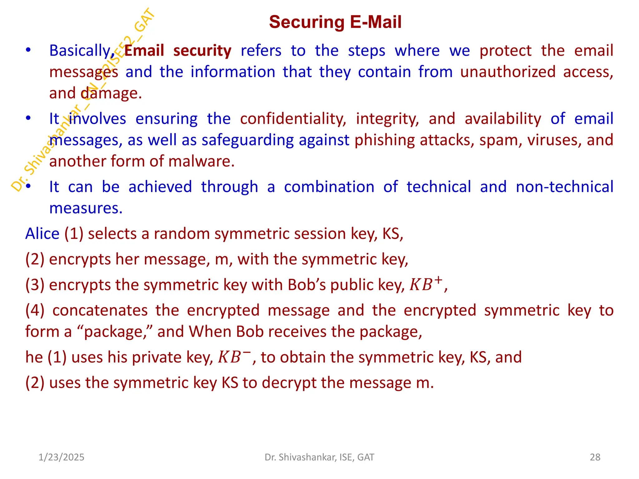 Securing E-Mail
• Basically, Email security refers to the steps where we protect the email
messages and the information that they contain from unauthorized access,
and damage.
• It involves ensuring the confidentiality, integrity, and availability of email
messages, as well as safeguarding against phishing attacks, spam, viruses, and
another form of malware.
• It can be achieved through a combination of technical and non-technical
measures.
Alice (1) selects a random symmetric session key, KS,
(2) encrypts her message, m, with the symmetric key,
(3) encrypts the symmetric key with Bob’s public key, 𝐾𝐵+,
(4) concatenates the encrypted message and the encrypted symmetric key to
form a “package,” and When Bob receives the package,
he (1) uses his private key, 𝐾𝐵−, to obtain the symmetric key, KS, and
(2) uses the symmetric key KS to decrypt the message m.
1/23/2025 28
Dr. Shivashankar, ISE, GAT
 