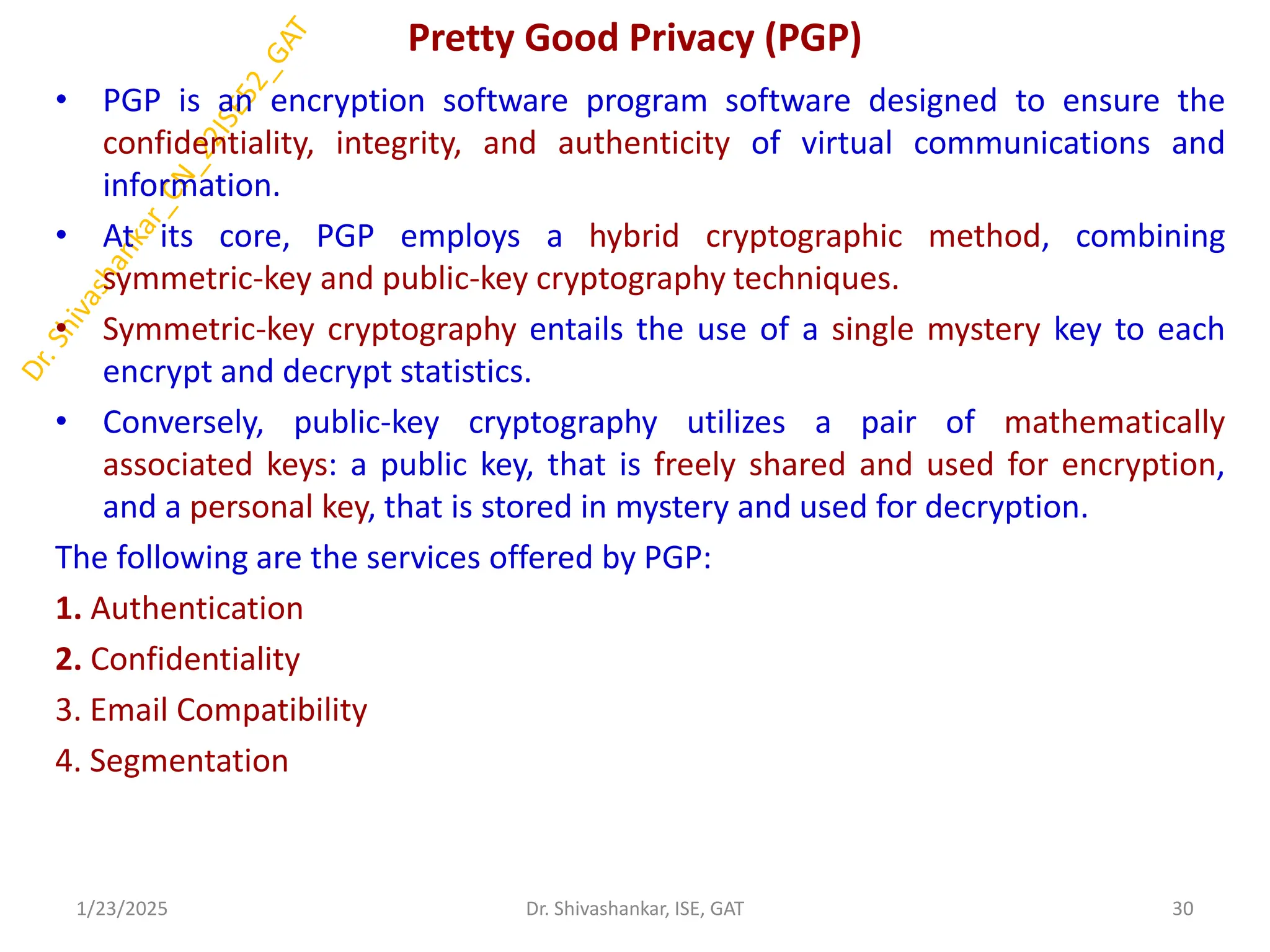 Pretty Good Privacy (PGP)
• PGP is an encryption software program software designed to ensure the
confidentiality, integrity, and authenticity of virtual communications and
information.
• At its core, PGP employs a hybrid cryptographic method, combining
symmetric-key and public-key cryptography techniques.
• Symmetric-key cryptography entails the use of a single mystery key to each
encrypt and decrypt statistics.
• Conversely, public-key cryptography utilizes a pair of mathematically
associated keys: a public key, that is freely shared and used for encryption,
and a personal key, that is stored in mystery and used for decryption.
The following are the services offered by PGP:
1. Authentication
2. Confidentiality
3. Email Compatibility
4. Segmentation
1/23/2025 30
Dr. Shivashankar, ISE, GAT
 