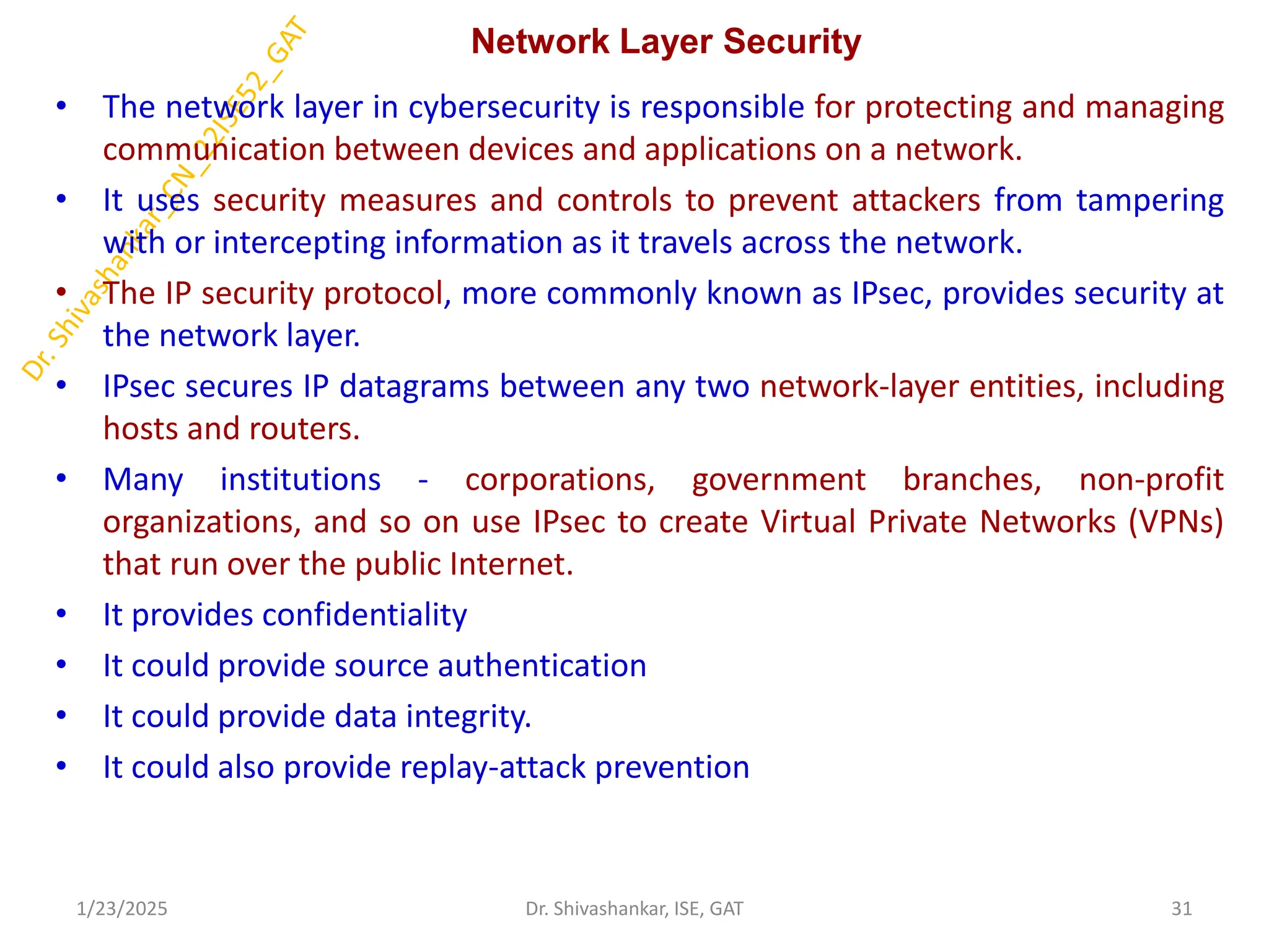 Network Layer Security
• The network layer in cybersecurity is responsible for protecting and managing
communication between devices and applications on a network.
• It uses security measures and controls to prevent attackers from tampering
with or intercepting information as it travels across the network.
• The IP security protocol, more commonly known as IPsec, provides security at
the network layer.
• IPsec secures IP datagrams between any two network-layer entities, including
hosts and routers.
• Many institutions - corporations, government branches, non-profit
organizations, and so on use IPsec to create Virtual Private Networks (VPNs)
that run over the public Internet.
• It provides confidentiality
• It could provide source authentication
• It could provide data integrity.
• It could also provide replay-attack prevention
1/23/2025 31
Dr. Shivashankar, ISE, GAT
 