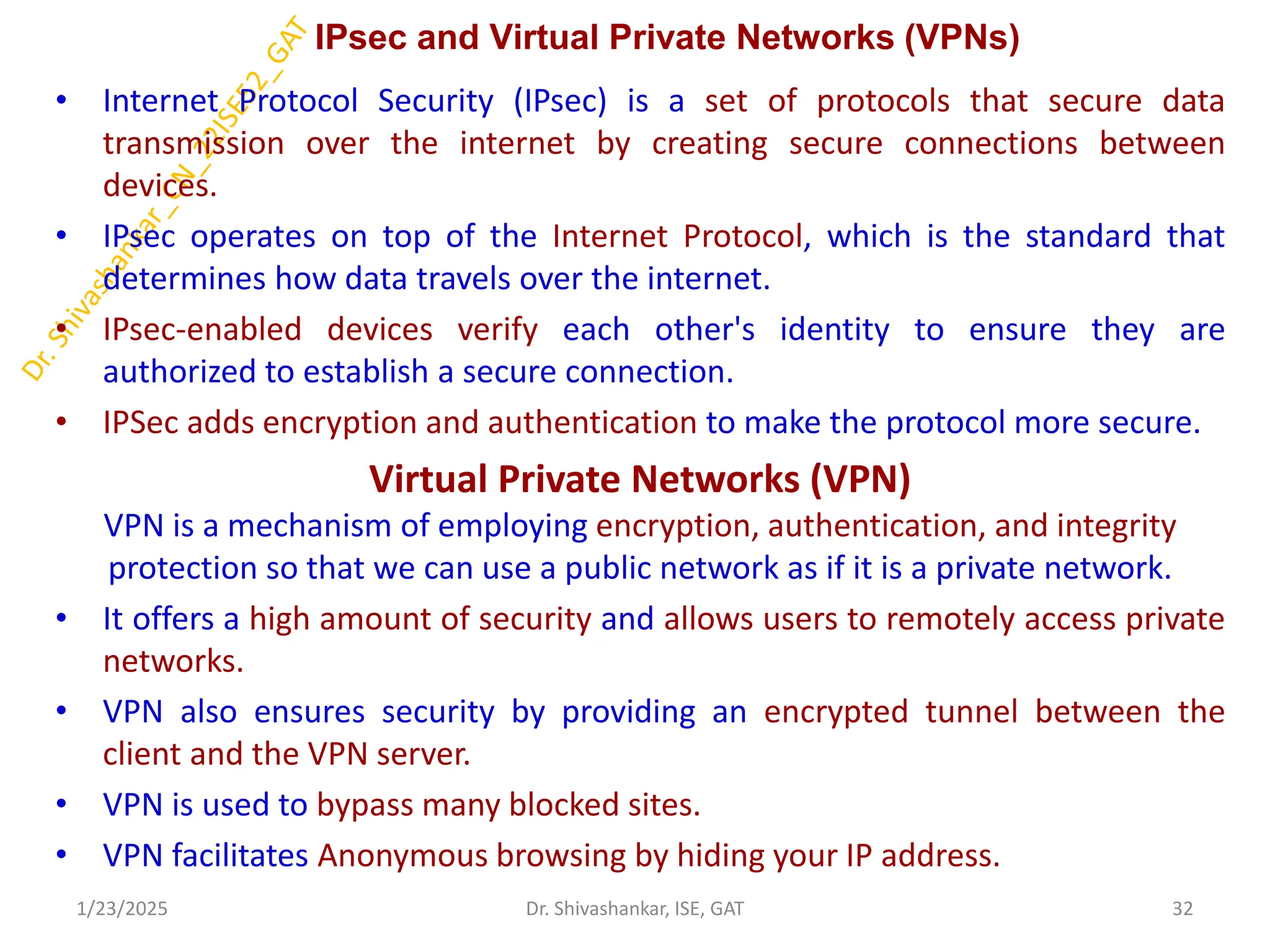 IPsec and Virtual Private Networks (VPNs)
• Internet Protocol Security (IPsec) is a set of protocols that secure data
transmission over the internet by creating secure connections between
devices.
• IPsec operates on top of the Internet Protocol, which is the standard that
determines how data travels over the internet.
• IPsec-enabled devices verify each other's identity to ensure they are
authorized to establish a secure connection.
• IPSec adds encryption and authentication to make the protocol more secure.
Virtual Private Networks (VPN)
VPN is a mechanism of employing encryption, authentication, and integrity
protection so that we can use a public network as if it is a private network.
• It offers a high amount of security and allows users to remotely access private
networks.
• VPN also ensures security by providing an encrypted tunnel between the
client and the VPN server.
• VPN is used to bypass many blocked sites.
• VPN facilitates Anonymous browsing by hiding your IP address.
1/23/2025 32
Dr. Shivashankar, ISE, GAT
 