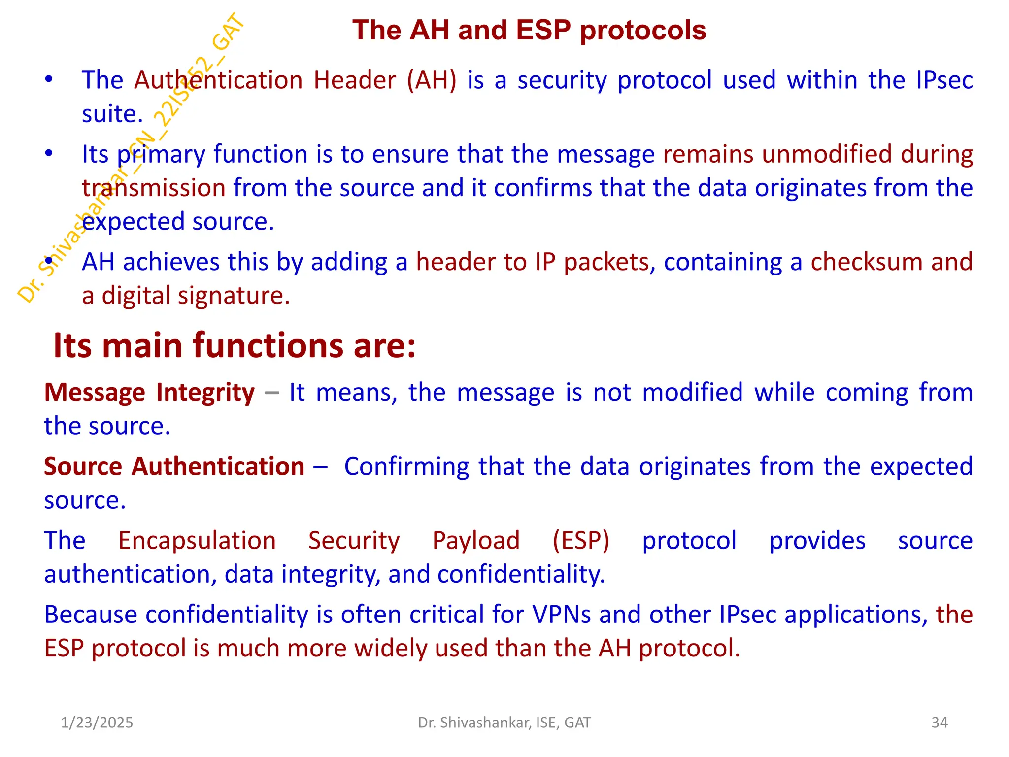 The AH and ESP protocols
• The Authentication Header (AH) is a security protocol used within the IPsec
suite.
• Its primary function is to ensure that the message remains unmodified during
transmission from the source and it confirms that the data originates from the
expected source.
• AH achieves this by adding a header to IP packets, containing a checksum and
a digital signature.
Its main functions are:
Message Integrity – It means, the message is not modified while coming from
the source.
Source Authentication – Confirming that the data originates from the expected
source.
The Encapsulation Security Payload (ESP) protocol provides source
authentication, data integrity, and confidentiality.
Because confidentiality is often critical for VPNs and other IPsec applications, the
ESP protocol is much more widely used than the AH protocol.
1/23/2025 34
Dr. Shivashankar, ISE, GAT
 