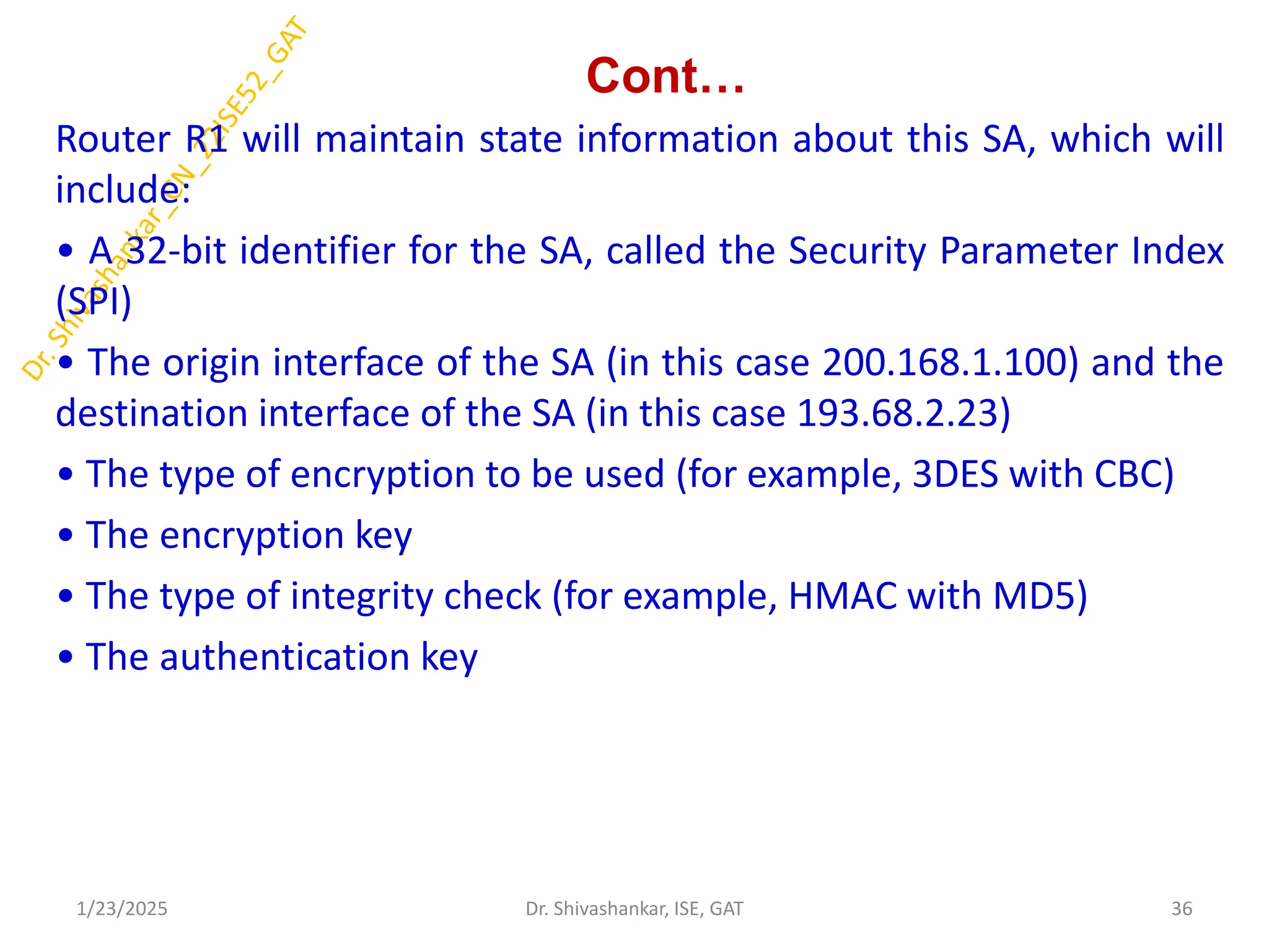 Cont…
Router R1 will maintain state information about this SA, which will
include:
• A 32-bit identifier for the SA, called the Security Parameter Index
(SPI)
• The origin interface of the SA (in this case 200.168.1.100) and the
destination interface of the SA (in this case 193.68.2.23)
• The type of encryption to be used (for example, 3DES with CBC)
• The encryption key
• The type of integrity check (for example, HMAC with MD5)
• The authentication key
1/23/2025 36
Dr. Shivashankar, ISE, GAT
 