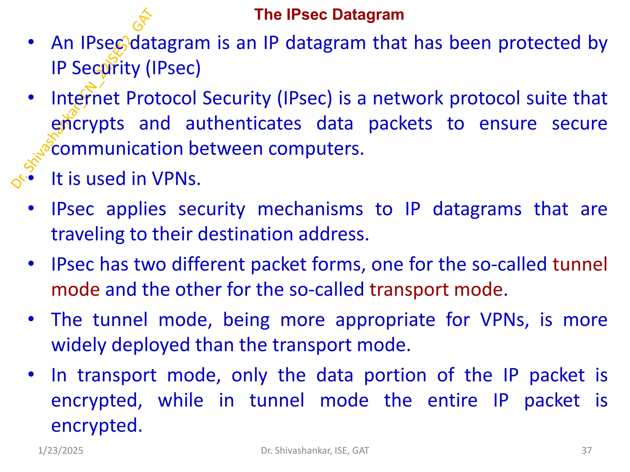 The IPsec Datagram
• An IPsec datagram is an IP datagram that has been protected by
IP Security (IPsec)
• Internet Protocol Security (IPsec) is a network protocol suite that
encrypts and authenticates data packets to ensure secure
communication between computers.
• It is used in VPNs.
• IPsec applies security mechanisms to IP datagrams that are
traveling to their destination address.
• IPsec has two different packet forms, one for the so-called tunnel
mode and the other for the so-called transport mode.
• The tunnel mode, being more appropriate for VPNs, is more
widely deployed than the transport mode.
• In transport mode, only the data portion of the IP packet is
encrypted, while in tunnel mode the entire IP packet is
encrypted.
1/23/2025 37
Dr. Shivashankar, ISE, GAT
 