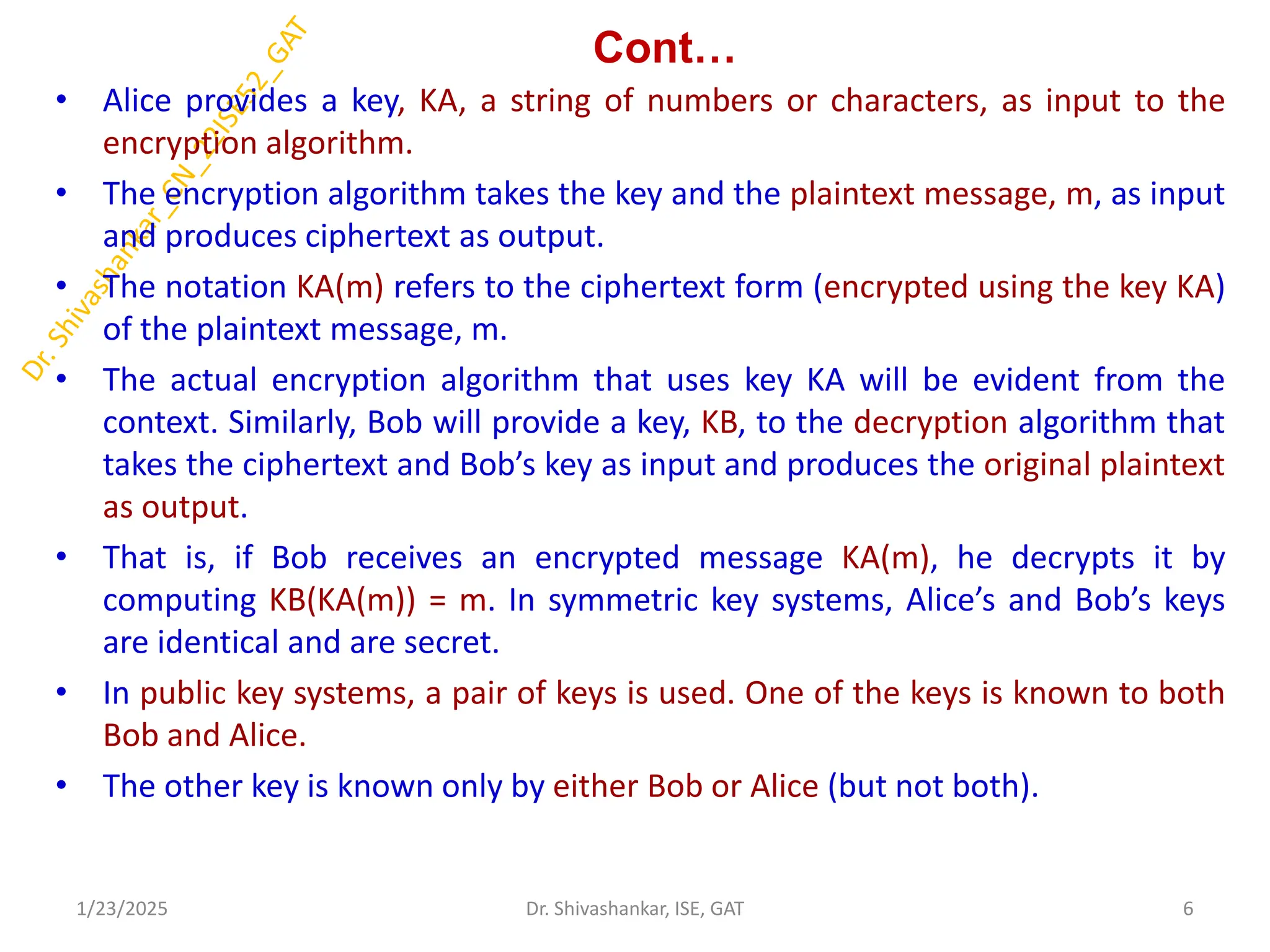 Cont…
• Alice provides a key, KA, a string of numbers or characters, as input to the
encryption algorithm.
• The encryption algorithm takes the key and the plaintext message, m, as input
and produces ciphertext as output.
• The notation KA(m) refers to the ciphertext form (encrypted using the key KA)
of the plaintext message, m.
• The actual encryption algorithm that uses key KA will be evident from the
context. Similarly, Bob will provide a key, KB, to the decryption algorithm that
takes the ciphertext and Bob’s key as input and produces the original plaintext
as output.
• That is, if Bob receives an encrypted message KA(m), he decrypts it by
computing KB(KA(m)) = m. In symmetric key systems, Alice’s and Bob’s keys
are identical and are secret.
• In public key systems, a pair of keys is used. One of the keys is known to both
Bob and Alice.
• The other key is known only by either Bob or Alice (but not both).
1/23/2025 6
Dr. Shivashankar, ISE, GAT
 