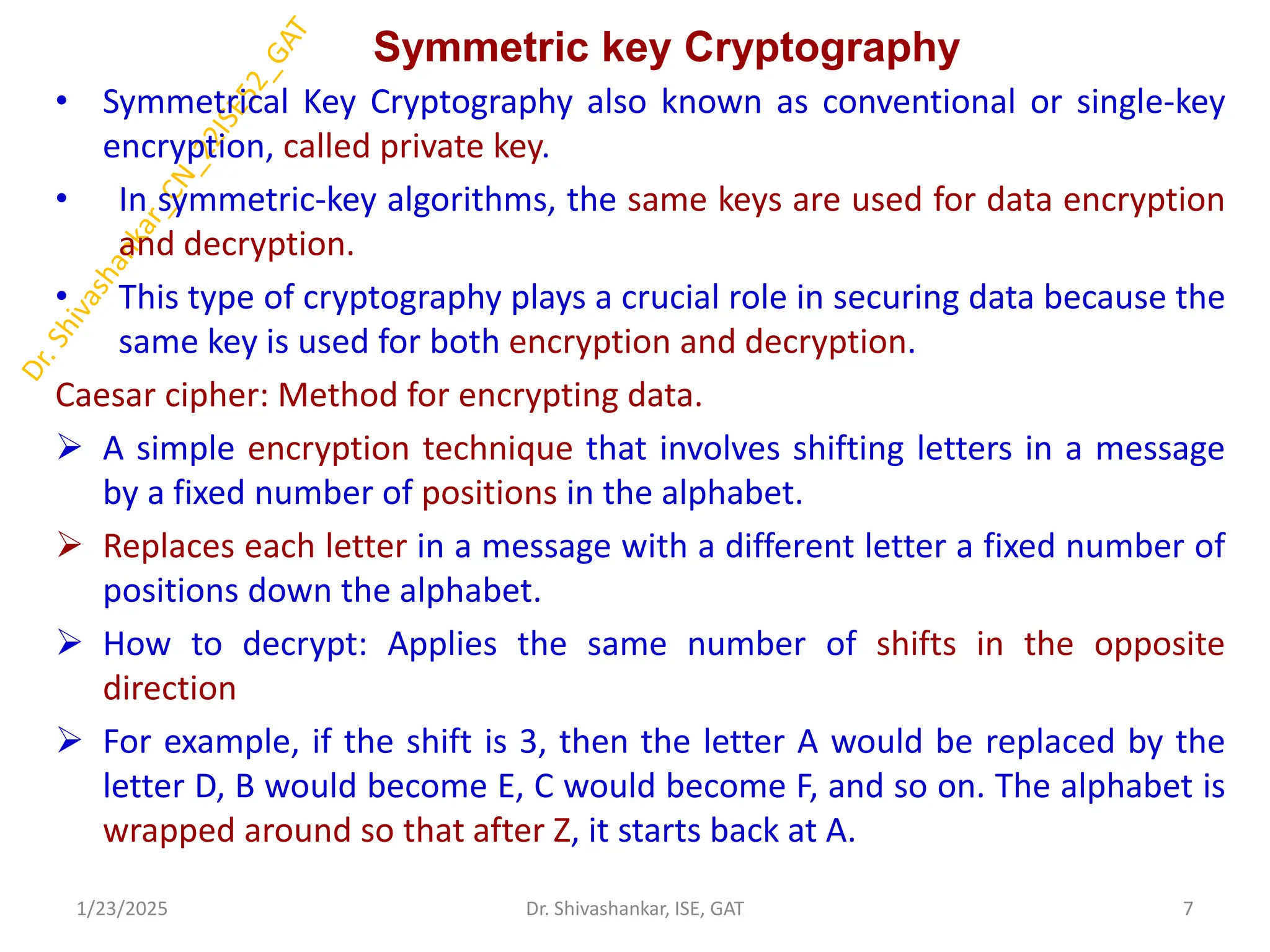 Symmetric key Cryptography
• Symmetrical Key Cryptography also known as conventional or single-key
encryption, called private key.
• In symmetric-key algorithms, the same keys are used for data encryption
and decryption.
• This type of cryptography plays a crucial role in securing data because the
same key is used for both encryption and decryption.
Caesar cipher: Method for encrypting data.
 A simple encryption technique that involves shifting letters in a message
by a fixed number of positions in the alphabet.
 Replaces each letter in a message with a different letter a fixed number of
positions down the alphabet.
 How to decrypt: Applies the same number of shifts in the opposite
direction
 For example, if the shift is 3, then the letter A would be replaced by the
letter D, B would become E, C would become F, and so on. The alphabet is
wrapped around so that after Z, it starts back at A.
1/23/2025 7
Dr. Shivashankar, ISE, GAT
 