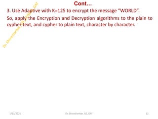 Cont…
3. Use Adaptive with K=125 to encrypt the message “WORLD”.
So, apply the Encryption and Decryption algorithms to the plain to
cypher text, and cypher to plain text, character by character.
1/23/2025 12
Dr. Shivashankar, ISE, GAT
 