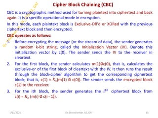 Cipher Block Chaining (CBC)
CBC is a cryptographic method used for turning plaintext into ciphertext and back
again. It is a specific operational mode in encryption.
In this mode, each plaintext block is Exclusive-OR'd or XORed with the previous
ciphertext block and then encrypted.
CBC operates as follows:
1. Before encrypting the message (or the stream of data), the sender generates
a random k-bit string, called the Initialization Vector (IV). Denote this
initialization vector by c(0). The sender sends the IV to the receiver in
cleartext.
2. For the first block, the sender calculates m(1)∅c(0), that is, calculates the
exclusive-or of the first block of cleartext with the IV. It then runs the result
through the block-cipher algorithm to get the corresponding ciphertext
block; that is, c(1) = 𝐾𝑠(m(1) ∅ c(0)). The sender sends the encrypted block
c(1) to the receiver.
3. For the ith block, the sender generates the 𝑖𝑡ℎ
ciphertext block from
c(i) = 𝐾𝑠 (m(i) ∅ c(i - 1)).
1/23/2025 15
Dr. Shivashankar, ISE, GAT
 