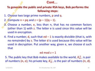 Cont…
To generate the public and private RSA keys, Bob performs the
following steps:
1. Choose two large prime numbers, p and q.
2. Compute n = pq and z = (p – 1)(q – 1).
3. Choose a number, e, less than n, that has no common factors
(other than 1) with z. The letter e is used since this value will be
used in encryption.
4. Find a number, d, such that ed – 1 is exactly divisible (that is, with
no remainder) by z. The letter d is used because this value will be
used in decryption. Put another way, given e, we choose d such
that
ed mod z = 1
5. The public key that Bob makes available to the world, 𝐾𝐵
+
, is pair
of numbers (n, e); his private key, 𝐾𝐵
−
, is the pair of numbers (n, d).
1/23/2025 19
Dr. Shivashankar, ISE, GAT
 
