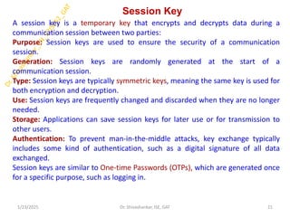 Session Key
A session key is a temporary key that encrypts and decrypts data during a
communication session between two parties:
Purpose: Session keys are used to ensure the security of a communication
session.
Generation: Session keys are randomly generated at the start of a
communication session.
Type: Session keys are typically symmetric keys, meaning the same key is used for
both encryption and decryption.
Use: Session keys are frequently changed and discarded when they are no longer
needed.
Storage: Applications can save session keys for later use or for transmission to
other users.
Authentication: To prevent man-in-the-middle attacks, key exchange typically
includes some kind of authentication, such as a digital signature of all data
exchanged.
Session keys are similar to One-time Passwords (OTPs), which are generated once
for a specific purpose, such as logging in.
1/23/2025 21
Dr. Shivashankar, ISE, GAT
 