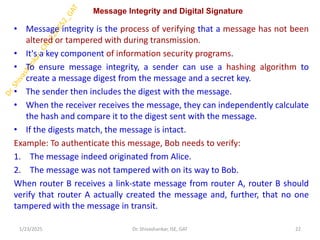 Message Integrity and Digital Signature
• Message integrity is the process of verifying that a message has not been
altered or tampered with during transmission.
• It's a key component of information security programs.
• To ensure message integrity, a sender can use a hashing algorithm to
create a message digest from the message and a secret key.
• The sender then includes the digest with the message.
• When the receiver receives the message, they can independently calculate
the hash and compare it to the digest sent with the message.
• If the digests match, the message is intact.
Example: To authenticate this message, Bob needs to verify:
1. The message indeed originated from Alice.
2. The message was not tampered with on its way to Bob.
When router B receives a link-state message from router A, router B should
verify that router A actually created the message and, further, that no one
tampered with the message in transit.
1/23/2025 22
Dr. Shivashankar, ISE, GAT
 