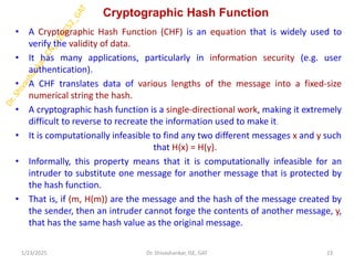 Cryptographic Hash Function
• A Cryptographic Hash Function (CHF) is an equation that is widely used to
verify the validity of data.
• It has many applications, particularly in information security (e.g. user
authentication).
• A CHF translates data of various lengths of the message into a fixed-size
numerical string the hash.
• A cryptographic hash function is a single-directional work, making it extremely
difficult to reverse to recreate the information used to make it.
• It is computationally infeasible to find any two different messages x and y such
that H(x) = H(y).
• Informally, this property means that it is computationally infeasible for an
intruder to substitute one message for another message that is protected by
the hash function.
• That is, if (m, H(m)) are the message and the hash of the message created by
the sender, then an intruder cannot forge the contents of another message, y,
that has the same hash value as the original message.
1/23/2025 23
Dr. Shivashankar, ISE, GAT
 